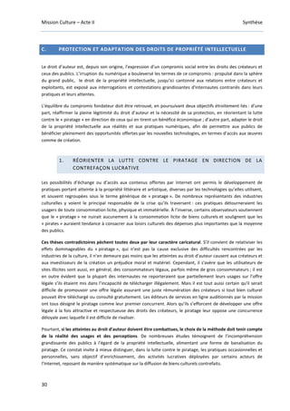 Mission Culture – Acte II Synthèse
30
C. PROTECTION ET ADAPTATION DES DROITS DE PROPRIÉTÉ INTELLECTUELLE
Le droit d’auteur est, depuis son origine, l’expression d’un compromis social entre les droits des créateurs et
ceux des publics. L’irruption du numérique a bouleversé les termes de ce compromis : propulsé dans la sphère
du grand public, le droit de la propriété intellectuelle, jusqu’ici cantonné aux relations entre créateurs et
exploitants, est exposé aux interrogations et contestations grandissantes d'internautes contrariés dans leurs
pratiques et leurs attentes.
L’équilibre du compromis fondateur doit être retrouvé, en poursuivant deux objectifs étroitement liés : d’une
part, réaffirmer la pleine légitimité du droit d’auteur et la nécessité de sa protection, en réorientant la lutte
contre le « piratage » en direction de ceux qui en tirent un bénéfice économique ; d’autre part, adapter le droit
de la propriété intellectuelle aux réalités et aux pratiques numériques, afin de permettre aux publics de
bénéficier pleinement des opportunités offertes par les nouvelles technologies, en termes d’accès aux œuvres
comme de création.
1. RÉORIENTER LA LUTTE CONTRE LE PIRATAGE EN DIRECTION DE LA
CONTREFAÇON LUCRATIVE
Les possibilités d’échange ou d’accès aux contenus offertes par Internet ont permis le développement de
pratiques portant atteinte à la propriété littéraire et artistique, diverses par les technologies qu’elles utilisent,
et souvent regroupées sous le terme générique de « piratage ». De nombreux représentants des industries
culturelles y voient le principal responsable de la crise qu’ils traversent : ces pratiques détourneraient les
usagers de toute consommation licite, physique et immatérielle. À l’inverse, certains observateurs soutiennent
que le « piratage » ne nuirait aucunement à la consommation licite de biens culturels et soulignent que les
« pirates » auraient tendance à consacrer aux loisirs culturels des dépenses plus importantes que la moyenne
des publics.
Ces thèses contradictoires pèchent toutes deux par leur caractère caricatural. S’il convient de relativiser les
effets dommageables du « piratage », qui n’est pas la cause exclusive des difficultés rencontrées par les
industries de la culture, il n’en demeure pas moins que les atteintes au droit d’auteur causent aux créateurs et
aux investisseurs de la création un préjudice moral et matériel. Cependant, il s'avère que les utilisateurs de
sites illicites sont aussi, en général, des consommateurs légaux, parfois même de gros consommateurs ; il est
en outre évident que la plupart des internautes ne reporteraient que partiellement leurs usages sur l’offre
légale s’ils étaient mis dans l’incapacité de télécharger illégalement. Mais il est tout aussi certain qu'il serait
difficile de promouvoir une offre légale assurant une juste rémunération des créateurs si tout bien culturel
pouvait être téléchargé ou consulté gratuitement. Les éditeurs de services en ligne auditionnés par la mission
ont tous désigné le piratage comme leur premier concurrent. Alors qu’ils s’efforcent de développer une offre
légale à la fois attractive et respectueuse des droits des créateurs, le piratage leur oppose une concurrence
déloyale avec laquelle il est difficile de rivaliser.
Pourtant, si les atteintes au droit d’auteur doivent être combattues, le choix de la méthode doit tenir compte
de la réalité des usages et des perceptions. De nombreuses études témoignent de l’incompréhension
grandissante des publics à l’égard de la propriété intellectuelle, alimentant une forme de banalisation du
piratage. Ce constat invite à mieux distinguer, dans la lutte contre le piratage, les pratiques occasionnelles et
personnelles, sans objectif d’enrichissement, des activités lucratives déployées par certains acteurs de
l’Internet, reposant de manière systématique sur la diffusion de biens culturels contrefaits.
 