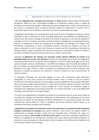 Mission Culture – Acte II Synthèse
31
a. Approfondir la réflexion sur les échanges non marchands
L’idée d’une légalisation des « échanges non marchands » (cf. fiche C-1) offre, de prime abord, d’intéressantes
perspectives. Quelle que soit la terminologie privilégiée et le fondement juridique retenu, il s'agirait de
permettre aux internautes de partager et télécharger des œuvres protégées dans un cadre non marchand, sans
but lucratif, en contrepartie d’une contribution forfaitaire prélevée sur l’abonnement à Internet, dont le
produit serait réparti entre les différents ayants droit sur la base d’une observation des usages.
La légalisation des échanges non marchands favoriserait l’accès de tous à l’ensemble des contenus culturels
disponibles en ligne et valoriserait la notion de partage désintéressé. Elle simplifierait considérablement la
question de la lutte contre le piratage et permettrait de focaliser la répression sur les sites qui exploitent la
contrefaçon à des fins lucratives ; ces derniers perdraient d’ailleurs probablement une grande partie de leur
audience. Le prélèvement instauré en contrepartie de la légalisation des échanges, qu’il s’agisse d’une
rémunération compensatoire ou d’une « contribution créative », fournirait aux créateurs une source de
revenus substantiels. Sa mise en place serait l'occasion de prendre acte de la massification irréversible des
échanges gratuits en ligne et permettrait de contourner la question du consentement à payer, en rendant la
nécessaire contribution financière du consommateur aussi « indolore » que possible.
Cependant, la légalisation des échanges non marchands soulève plusieurs difficultés de principe et sa
faisabilité pratique est, à ce jour, très incertaine. D’un point de vue juridique, elle se heurte aux engagements
internationaux de la France et au droit de l'Union européenne. Sur le fond, la notion de partage non marchand,
quoique attrayante, demeure problématique : il est difficile de distinguer, dans l’ensemble des échanges en
ligne, les pratiques de partage désintéressé de la consommation pure. Par ailleurs, le fait de déconnecter le
paiement et les usages culturels en ligne en instaurant une forfaitisation crée une forme d’injustice, dont
pourraient se plaindre les personnes qui s’abonnent à Internet à d’autres fins que la consommation de
contenus culturels.
La coexistence d’échanges non marchands légalisés et d’une offre commerciale paraît difficilement
envisageable, du moins dans la phase de transition actuelle : dans un monde où tous les contenus
deviendraient instantanément gratuits, les services légaux auraient probablement de plus grandes difficultés à
attirer de nouveaux usagers, particulièrement en ce qui concerne les offres payantes. En outre, si elle devait
concerner l’ensemble des contenus culturels protégés par le droit d’auteur, la contribution exigée en
contrepartie de la légalisation des échanges devrait être d’un montant très élevé, ce qui serait difficilement
acceptable, notamment pour les ménages modestes.
D’un point de vue opérationnel, la répartition du produit de la contribution entre les ayants droit, fondée sur
une mesure des échanges non marchands, impliquerait une observation du trafic systématique et intrusive et
risquerait de se traduire par des atteintes aux libertés individuelles et à la vie privée plus graves que celles
auxquelles elle prétend mettre fin. Enfin, la répartition des sommes collectées devrait reposer sur de
nombreuses conventions non dépourvues d’arbitraire.
La légalisation des échanges non marchands se heurte donc aujourd’hui à un trop grand nombre d’obstacles
juridiques, économiques et pratiques pour pouvoir constituer, à court terme, une réponse crédible à la
problématique du piratage. Toutefois, compte tenu des incertitudes liées à l’évolution des usages et à
l’économie numérique, aucun modèle ne doit être écarté a priori. Il serait donc souhaitable d’approfondir la
réflexion sur la légalisation des échanges non marchands, tant au plan national qu’à l’échelle européenne, en
précisant la notion de partage non marchand dans l’univers numérique et en définissant les modalités d’une
reconnaissance juridique de ces échanges.
 