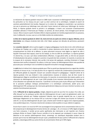 Mission Culture – Acte II Synthèse
32
b. Alléger le dispositif de réponse graduée
Le mécanisme de réponse graduée instauré en 2009 visait à soustraire le téléchargement illicite effectué par
les particuliers sur les réseaux de pair à pair au droit commun de la contrefaçon, inadapté et assorti de
sanctions potentiellement très lourdes. Reposant sur la notion de « négligence caractérisée » qui sanctionne
non pas la personne qui télécharge mais celle dont l’accès Internet est utilisé pour télécharger de manière
illicite, la réponse graduée donne la priorité à la pédagogie, à travers une succession d’avertissements
préalables adressés à l’internaute par l’Hadopi ; la sanction, de nature pénale, n’est envisagée qu’en dernier
recours. Mise en œuvre à partir d’octobre 2010, la réponse graduée est montée progressivement en puissance,
mais n’a débouché, à ce jour, que sur un très faible nombre de condamnations.
Le bilan de la réponse graduée (cf. fiche C-2), moins de trois ans après son entrée en vigueur effective, est en
demi-teinte. Les critiques virulentes dont elle a fait l’objet, quoique non dénuées de pertinence, paraissent
excessives.
Son caractère répressif a été en partie exagéré. La logique pédagogique inscrite dans la loi a été renforcée par
la pratique de l’Hadopi, qui a veillé à n’enclencher la phase répressive qu’en dernier ressort et à respecter
scrupuleusement les droits de la défense. La peine pécuniaire encourue reste légère au regard de celle à
laquelle l’internaute était exposé, avant les lois Hadopi, au titre du délit de contrefaçon. La réponse graduée
n’a donné lieu, à ce jour, qu’à deux condamnations effectives ; le juge pénal veille, au titre de son pouvoir
d’individualisation des peines, à adapter la sanction à la gravité des faits constatés. En revanche, la sanction de
la coupure de la connexion Internet, bien qu’elle n’ait jamais été appliquée, contribue fortement à l’image
répressive dont souffre le dispositif. Par ailleurs, le fait que l’auteur du téléchargement illicite reste passible de
poursuites pour contrefaçon nuit à la lisibilité du dispositif et brouille le message pédagogique.
Le coût direct et indirect de la réponse graduée pour l'État ne paraît pas disproportionné au regard des intérêts
matériels et moraux en jeu. Il ne doit pas être mis en regard du montant des condamnations prononcées mais
de l’efficacité globale du dispositif, incluant son caractère dissuasif et pédagogique : l’objectif ultime de la
réponse graduée n’est pas d’aboutir à des condamnations massives et sévères, mais de faire reculer le
téléchargement illégal en sensibilisant les internautes. En revanche, la concentration des moyens publics sur la
répression du téléchargement de pair à pair (P2P) procède d’une mauvaise hiérarchisation des priorités et
d’une allocation non optimale des ressources : il paraîtrait à la fois plus juste et plus efficace que l’intervention
de la puissance publique s’attaque prioritairement à la contrefaçon commerciale, plutôt qu’au seul
téléchargement P2P, pratiqué par des internautes généralement dépourvus de toute intention lucrative ou de
volonté d’enrichissement personnel.
Enfin, l’efficacité de la réponse graduée, mitigée, dépend du point de vue d'où l'on se place. D’un côté, son
effet dissuasif sur les pratiques qu’elle cible (le téléchargement de pair à pair) est globalement avéré. Les
avertissements adressés par l’Hadopi conduisent l’abonné, dans la grande majorité des cas, à cesser de
télécharger illégalement sur les réseaux P2P ou à sécuriser sa ligne afin d'éviter que d’autres ne l’utilisent à
cette fin. Le recul du téléchargement de pair à pair, entamé avant l’entrée en vigueur de la réponse graduée,
s’est accéléré depuis lors ; l’inversion récente de la tendance invite toutefois à ne pas relâcher la vigilance.
Encore faut-il savoir si ce recul du P2P s’est accompagné d’une progression de la consommation licite ou s’il a
été compensé par le développement d’autres formes de « piratage ». Or, si le recours à l’offre légale enregistre
une forte croissance, il semble qu’une partie significative des internautes se soit reportée vers d’autres
pratiques illicites ne faisant l’objet d’aucun contrôle et ne les exposant par conséquent à aucun risque de
détection et de sanction (téléchargement direct, streaming). Les statistiques disponibles tendent ainsi à
prouver que le recul du téléchargement de pair à pair, probablement lié pour partie à l’efficacité de la réponse
graduée, a davantage profité aux autres formes de consommation illicite qu’à l’offre légale.
 