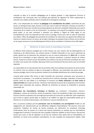 Mission Culture – Acte II Synthèse
34
culturelle en ligne et la vocation pédagogique de la réponse graduée. Il s’agit également d’inscrire la
sensibilisation des internautes dans une politique plus générale de régulation de l’offre audiovisuelle et
culturelle, tous médias confondus, dans le contexte de la convergence numérique.
Enfin, il est indispensable de renforcer la pédagogie et la sensibilisation des publics, notamment des plus
jeunes, en distinguant deux types d’actions. D’une part, dans le cadre de l’éducation artistique et culturelle, il
conviendrait de mieux faire connaître les principes généraux du droit de la propriété intellectuelle ainsi que les
mécanismes de la création et de son financement : ces questions sont aujourd’hui largement méconnues du
grand public, ce qui peut contribuer à alimenter une défiance à l’égard de l’offre légale et une
incompréhension envers les dispositifs de lutte contre le piratage. D’autre part, dans le cadre de l’éducation
aux médias, l’effort de pédagogie doit permettre de sensibiliser les internautes aux opportunités offertes par
Internet en matière d’accès à la culture, de les aider à distinguer les pratiques licites et illicites, de les informer
sur les risques encourus en cas de téléchargement illicite et de les sensibiliser à l’existence d’une offre légale.
c. Renforcer la lutte contre la contrefaçon lucrative
La diffusion illicite d’œuvres protégées par le droit d’auteur est, pour certains sites de téléchargement, de
streaming ou de référencement, une activité exercée à l’échelle industrielle et une source importante de
profits, générés par les paiements des utilisateurs et par les revenus publicitaires (cf. fiche C-4). Le marché
français de la contrefaçon en ligne s’élèverait, selon certaines estimations, à plusieurs dizaines de millions
d’euros. Puisqu’ils ne versent aucune rémunération aux créateurs, les sites qui font de la contrefaçon leur cœur
de métier sont souvent très rentables. Beaucoup d’entre eux entretiennent des liens étroits avec la criminalité
organisée.
Les responsables de ces sites devraient être les premières cibles d’une politique de protection du droit d’auteur
sur Internet. Ceux qui mettent en ligne ou encouragent la diffusion, sans autorisation des ayants droit, des
contenus protégés, sont à la fois les premiers maillons et les véritables bénéficiaires de la chaîne du piratage.
L’arsenal pénal existant offre d’ores et déjà l’ensemble des instruments nécessaires pour poursuivre et
sanctionner ces pratiques ; il ne semble pas nécessaire de le renforcer davantage. Cependant, les poursuites
pénales contre les sites dédiés à la contrefaçon se heurtent aux limites inhérentes à la lutte contre la
cybercriminalité dans toutes ses formes : dimension internationale et lacunes de la coopération entre les États,
mobilité quasi instantanée des contenus, difficulté de rechercher les preuves ou d’identifier la personne
responsable, etc.
L’implication des intermédiaires techniques et financiers qui constituent « l’écosystème Internet »
(hébergeurs, moteurs de recherche, services de paiement, acteurs de la publicité en ligne, voire fournisseurs
d’accès à Internet et opérateurs de nommage) peut permettre de contourner ces difficultés. Cette coopération,
que le droit en vigueur permet déjà, ne suppose ni de redéfinir les règles de responsabilité posées par la
directive sur le commerce électronique, ni de remettre en cause la neutralité du net.
Ainsi, la puissance publique pourrait promouvoir, tout en l’encadrant, une autorégulation fondée sur des
engagements pris volontairement par les différentes catégories d’intermédiaires. Elle pourrait, d’une part,
coordonner l’adoption de chartes de bonnes pratiques, qui définiraient les procédures d’échange
d’informations entre les acteurs et la nature des mesures préventives ou réactives que les intermédiaires
s’engageraient à prendre à l’encontre des sites coupables d’atteintes répétées au droit d’auteur. Elle pourrait,
d’autre part, jouer un rôle de médiateur ou de tiers de confiance entre ayants droit et intermédiaires, en
identifiant, au terme d’une procédure contradictoire, les sites coupables de manquements répétés. Cette
 