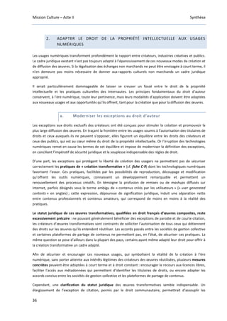 Mission Culture – Acte II Synthèse
36
2. ADAPTER LE DROIT DE LA PROPRIÉTÉ INTELLECTUELLE AUX USAGES
NUMÉRIQUES
Les usages numériques transforment profondément le rapport entre créateurs, industries créatives et publics.
Le cadre juridique existant n’est pas toujours adapté à l’épanouissement de ces nouveaux modes de création et
de diffusion des œuvres. Si la légalisation des échanges non marchands ne peut être envisagée à court terme, il
n’en demeure pas moins nécessaire de donner aux rapports culturels non marchands un cadre juridique
approprié.
Il serait particulièrement dommageable de laisser se creuser un fossé entre le droit de la propriété
intellectuelle et les pratiques culturelles des internautes. Les principes fondamentaux du droit d’auteur
conservent, à l’ère numérique, toute leur pertinence, mais leurs modalités d’application doivent être adaptées
aux nouveaux usages et aux opportunités qu’ils offrent, tant pour la création que pour la diffusion des œuvres.
a. Moderniser les exceptions au droit d’auteur
Les exceptions aux droits exclusifs des créateurs ont été conçues pour stimuler la création et promouvoir la
plus large diffusion des œuvres. En traçant la frontière entre les usages soumis à l’autorisation des titulaires de
droits et ceux auxquels ils ne peuvent s’opposer, elles figurent un équilibre entre les droits des créateurs et
ceux des publics, qui est au cœur même du droit de la propriété intellectuelle. Or l’irruption des technologies
numériques remet en cause les termes de cet équilibre et impose de moderniser la définition des exceptions,
en conciliant l’impératif de sécurité juridique et la souplesse indispensable des règles de droit.
D’une part, les exceptions qui protègent la liberté de création des usagers ne permettent pas de sécuriser
correctement les pratiques de « création transformative » (cf. fiche C-9) dont les technologiques numériques
favorisent l’essor. Ces pratiques, facilitées par les possibilités de reproduction, découpage et modification
qu’offrent les outils numériques, connaissent un développement remarquable et permettent un
renouvellement des processus créatifs. En témoigne la profusion de remixes ou de mashups diffusés sur
Internet, parfois désignés sous le terme ambigu de « contenus créés par les utilisateurs » (« user generated
contents » en anglais) ; cette expression, dépourvue de signification juridique, induit une séparation nette
entre contenus professionnels et contenus amateurs, qui correspond de moins en moins à la réalité des
pratiques.
Le statut juridique de ces œuvres transformatives, qualifiées en droit français d’œuvres composites, reste
excessivement précaire : ne pouvant généralement bénéficier des exceptions de parodie et de courte citation,
les créateurs d’œuvres transformatives sont contraints de solliciter l’autorisation de tous ceux qui détiennent
des droits sur les œuvres qu’ils entendent réutiliser. Les accords passés entre les sociétés de gestion collective
et certaines plateformes de partage de contenus ne permettent pas, en l’état, de sécuriser ces pratiques. La
même question se pose d’ailleurs dans la plupart des pays, certains ayant même adapté leur droit pour offrir à
la création transformative un cadre adapté.
Afin de sécuriser et encourager ces nouveaux usages, qui symbolisent la vitalité de la création à l’ère
numérique, sans porter atteinte aux intérêts légitimes des créateurs des œuvres réutilisées, plusieurs mesures
concrètes peuvent être adoptées à court terme et à droit constant : encourager le recours aux licences libres,
faciliter l’accès aux métadonnées qui permettent d’identifier les titulaires de droits, ou encore adapter les
accords conclus entre les sociétés de gestion collective et les plateformes de partage de contenus.
Cependant, une clarification du statut juridique des œuvres transformatives semble indispensable. Un
élargissement de l’exception de citation, permis par le droit communautaire, permettrait d’assouplir les
 