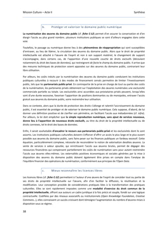 Mission Culture – Acte II Synthèse
38
b. Protéger et valoriser le domaine public numérique
La numérisation des œuvres du domaine public (cf. fiche C-12) permet d’en assurer la conservation et d’en
élargir l’accès au plus grand nombre ; plusieurs institutions publiques se sont d’ailleurs engagées dans cette
voie.
Toutefois, le passage au numérique donne lieu à des phénomènes de réappropriation qui sont susceptibles
d’entraver, au lieu de libérer, la circulation des œuvres du domaine public. Alors que le droit de propriété
intellectuelle est attaché à l’œuvre de l’esprit et non à son support matériel, le changement de support
s’accompagne, dans certains cas, de l’apparition d’une nouvelle couche de droits exclusifs (découlant
notamment du droit des bases de données), qui restreignent de facto le champ du domaine public. Il arrive que
des mesures techniques de protection soient apposées sur des œuvres du domaine public, contrariant leur
libre utilisation.
Par ailleurs, les coûts induits par la numérisation des œuvres du domaine public conduisent les institutions
publiques culturelles à recourir à des modes de financement censés permettre de limiter l’investissement
public, tels que les partenariats public-privé. En contrepartie de la prise en charge de tout ou partie des coûts
de la numérisation, les partenaires privés obtiennent sur l’exploitation des œuvres numérisées une exclusivité
commerciale partielle ou totale. Les exclusivités ainsi accordées aux prestataires privés peuvent, lorsqu’elles
sont d’une durée excessive, favoriser l’apparition de positions dominantes ou de monopoles, entraver l’accès
gratuit aux œuvres du domaine public, voire restreindre leur utilisation.
Dans ce contexte, alors que la durée de protection des droits s’allonge et ralentit l’accroissement du domaine
public, il est essentiel de protéger et de valoriser le domaine public numérique. Cela suppose, d’abord, de lui
donner une définition positive et de clarifier son périmètre, en facilitant l’accès aux métadonnées (cf. infra).
Par ailleurs, la loi doit empêcher que la simple reproduction numérique, sans ajout de services nouveaux,
donne lieu à l’apparition de nouveaux droits exclusifs, au titre du droit de la propriété intellectuelle ou de
droits connexes, tel le droit des bases de données.
Enfin, il serait souhaitable d’encadrer le recours aux partenariats public-privé et les exclusivités dont ils sont
assortis. Les institutions publiques culturelles doivent s’efforcer d’offrir un accès le plus large et le plus ouvert
possible aux œuvres du domaine public, sans faire peser sur les finances publiques un fardeau excessif. Cette
équation, particulièrement complexe, nécessite de reconsidérer la notion de valorisation desdites œuvres. La
vente de services à valeur ajoutée, qui enrichissent l’accès aux œuvres brutes, permet de dégager des
ressources financières qui compensent partiellement les coûts de numérisation sans pour autant restreindre
l’accès aux œuvres elles-mêmes. Les externalités positives économiques et sociales générées par la mise à
disposition des œuvres du domaine public doivent également être prises en compte dans l’analyse de
l’équilibre financier des opérations de numérisation, conformément aux principes de l’Open Data.
c. Mieux reconnaître les licences libres
Les licences libres (cf. fiche C-12) permettent à l’auteur d’une œuvre de l’esprit de concéder tout ou partie de
ses droits de propriété intellectuelle sur l’œuvre, afin d’en faciliter la diffusion, la réutilisation et la
modification. Leur conception procède de considérations pratiques liées à la transformation des pratiques
culturelles. Elles se sont rapidement imposées comme une modalité d’exercice du droit commun de la
propriété intellectuelle, offrant aux auteurs un cadre juridique à la fois précis et souple, fondé sur une logique
contractuelle. Codifiées par des réseaux associatifs ou institutionnels (Open Knowledge Foundation, Creative
Commons…), elles connaissent un succès croissant dont témoigne l’augmentation du nombre d’œuvres mises à
disposition sous ce régime.
 