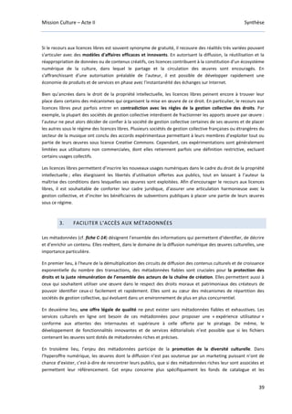 Mission Culture – Acte II Synthèse
39
Si le recours aux licences libres est souvent synonyme de gratuité, il recouvre des réalités très variées pouvant
s'articuler avec des modèles d'affaires efficaces et innovants. En autorisant la diffusion, la réutilisation et la
réappropriation de données ou de contenus créatifs, ces licences contribuent à la constitution d'un écosystème
numérique de la culture, dans lequel le partage et la circulation des œuvres sont encouragés. En
s'affranchissant d'une autorisation préalable de l'auteur, il est possible de développer rapidement une
économie de produits et de services en phase avec l'instantanéité des échanges sur Internet.
Bien qu’ancrées dans le droit de la propriété intellectuelle, les licences libres peinent encore à trouver leur
place dans certains des mécanismes qui organisent la mise en œuvre de ce droit. En particulier, le recours aux
licences libres peut parfois entrer en contradiction avec les règles de la gestion collective des droits. Par
exemple, la plupart des sociétés de gestion collective interdisent de fractionner les apports œuvre par œuvre :
l’auteur ne peut alors décider de confier à la société de gestion collective certaines de ses œuvres et de placer
les autres sous le régime des licences libres. Plusieurs sociétés de gestion collective françaises ou étrangères du
secteur de la musique ont conclu des accords expérimentaux permettant à leurs membres d’exploiter tout ou
partie de leurs œuvres sous licence Creative Commons. Cependant, ces expérimentations sont généralement
limitées aux utilisations non commerciales, dont elles retiennent parfois une définition restrictive, excluant
certains usages collectifs.
Les licences libres permettent d’inscrire les nouveaux usages numériques dans le cadre du droit de la propriété
intellectuelle ; elles élargissent les libertés d’utilisation offertes aux publics, tout en laissant à l’auteur la
maîtrise des conditions dans lesquelles ses œuvres sont exploitées. Afin d’encourager le recours aux licences
libres, il est souhaitable de conforter leur cadre juridique, d’assurer une articulation harmonieuse avec la
gestion collective, et d’inciter les bénéficiaires de subventions publiques à placer une partie de leurs œuvres
sous ce régime.
3. FACILITER L’ACCÈS AUX MÉTADONNÉES
Les métadonnées (cf. fiche C-14) désignent l’ensemble des informations qui permettent d’identifier, de décrire
et d’enrichir un contenu. Elles revêtent, dans le domaine de la diffusion numérique des œuvres culturelles, une
importance particulière.
En premier lieu, à l'heure de la démultiplication des circuits de diffusion des contenus culturels et de croissance
exponentielle du nombre des transactions, des métadonnées fiables sont cruciales pour la protection des
droits et la juste rémunération de l’ensemble des acteurs de la chaîne de création. Elles permettent aussi à
ceux qui souhaitent utiliser une œuvre dans le respect des droits moraux et patrimoniaux des créateurs de
pouvoir identifier ceux-ci facilement et rapidement. Elles sont au cœur des mécanismes de répartition des
sociétés de gestion collective, qui évoluent dans un environnement de plus en plus concurrentiel.
En deuxième lieu, une offre légale de qualité ne peut exister sans métadonnées fiables et exhaustives. Les
services culturels en ligne ont besoin de ces métadonnées pour proposer une « expérience utilisateur »
conforme aux attentes des internautes et supérieure à celle offerte par le piratage. De même, le
développement de fonctionnalités innovantes et de services éditorialisés n’est possible que si les fichiers
contenant les œuvres sont dotés de métadonnées riches et précises.
En troisième lieu, l’enjeu des métadonnées participe de la promotion de la diversité culturelle. Dans
l’hyperoffre numérique, les œuvres dont la diffusion n’est pas soutenue par un marketing puissant n’ont de
chance d’exister, c’est-à-dire de rencontrer leurs publics, que si des métadonnées riches leur sont associées et
permettent leur référencement. Cet enjeu concerne plus spécifiquement les fonds de catalogue et les
 