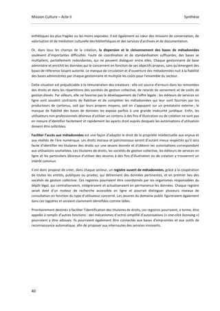 Mission Culture – Acte II Synthèse
40
esthétiques les plus fragiles ou les moins exposées. Il est également au cœur des missions de conservation, de
valorisation et de médiation culturelle des bibliothèques et des services d'archives et de documentation.
Or, dans tous les champs de la création, la dispersion et le cloisonnement des bases de métadonnées
soulèvent d’importantes difficultés. Faute de coordination et de standardisation suffisantes, des bases se
multiplient, partiellement redondantes, qui ne peuvent dialoguer entre elles. Chaque gestionnaire de base
administre et enrichit les données qui le concernent en fonction de ses objectifs propres, sans qu’émergent des
bases de référence faisant autorité. Le manque de circulation et d’ouverture des métadonnées nuit à la fiabilité
des bases administrées par chaque gestionnaire et multiplie les coûts pour l'ensemble du secteur.
Cette situation est préjudiciable à la rémunération des créateurs : elle est source d’erreurs dans les remontées
des droits et dans les répartitions des sociétés de gestion collective, de retards de versement et de coûts de
gestion élevés. Par ailleurs, elle ne favorise pas le développement de l’offre légale : les éditeurs de services en
ligne sont souvent contraints de fiabiliser et de compléter les métadonnées qui leur sont fournies par les
producteurs de contenus, soit par leurs propres moyens, soit en s’appuyant sur un prestataire externe ; le
manque de fiabilité des bases de données les expose parfois à une grande insécurité juridique. Enfin, les
utilisateurs non professionnels désireux d’utiliser un contenu à des fins d’illustration ou de création ne sont pas
en mesure d’identifier facilement et rapidement les ayants droit auprès desquels les autorisations d’utilisation
doivent être sollicitées.
Faciliter l’accès aux métadonnées est une façon d’adapter le droit de la propriété intellectuelle aux enjeux et
aux réalités de l’ère numérique. Les droits moraux et patrimoniaux seront d’autant mieux respectés qu’il sera
facile d’identifier les titulaires des droits sur une œuvre donnée et d’obtenir les autorisations correspondant
aux utilisations souhaitées. Les titulaires de droits, les sociétés de gestion collective, les éditeurs de services en
ligne et les particuliers désireux d’utiliser des œuvres à des fins d’illustration ou de création y trouveront un
intérêt commun.
Il est donc proposé de créer, dans chaque secteur, un registre ouvert de métadonnées, grâce à la coopération
de toutes les entités, publiques ou privées, qui détiennent des données pertinentes, et en premier lieu des
sociétés de gestion collective. Ces registres pourraient être coordonnés par les organismes responsables du
dépôt légal, qui centraliseraient, intégreraient et actualiseraient en permanence les données. Chaque registre
serait doté d’un moteur de recherche accessible en ligne et pourrait distinguer plusieurs niveaux de
consultation en fonction du type d’utilisateur concerné. Les œuvres du domaine public figureraient également
dans ces registres et seraient clairement identifiées comme telles.
Prioritairement destinés à faciliter l’identification des titulaires de droits, ces registres pourraient, à terme, être
appelés à remplir d’autres fonctions : des mécanismes d’octroi simplifié d’autorisations (« one-click licensing »)
pourraient y être adossés. Ils pourraient également être connectés aux bases d’empreintes et aux outils de
reconnaissance automatique, afin de proposer aux internautes des services innovants.
 
