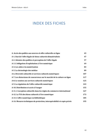 Mission Culture – Acte II Index
43
INDEX DES FICHES
A. Accès des publics aux œuvres et offre culturelle en ligne 45
A-1. Etat de l'offre légale de biens culturels dématérialisés 47
A-2. Attentes des publics et perception de l'offre légale 57
A-3. L’obligation d’exploitation à l’ère numérique 69
A-4. Les aides à la numérisation 83
A-5. La chronologie des médias 89
A-6. Diversité culturelle et services culturels numériques 107
A-7. Les distorsions de concurrence sur le marché de la culture en ligne 117
A-8. Le soutien aux services culturels numériques 125
A-9. La régulation de l’offre culturelle numérique 143
A-10. Distribution et accès à l’usager 155
A-11. L’exception culturelle dans les règles du commerce international 167
A-12. La TVA des biens culturels à l’ère numérique 173
A-13. L’offre numérique en bibliothèque 185
A-14. Mesures techniques de protection, interopérabilité et copie privée 195
 