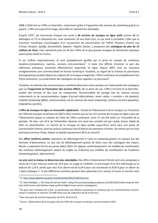 Mission Culture – Acte II Fiche A-1
48
2008 à 2010 ont vu l’offre se diversifier, notamment grâce à l’apparition des services de streaming gratuit ou
payant. L’offre est aujourd’hui large, diversifiée et relativement abordable.
D'après l'IFPI
3
, les internautes français ont accès à 44 services de musique en ligne actifs (contre 68 en
Allemagne et 75 au Royaume-Uni, mais seulement 24 aux Etats-Unis, ce qui tend à accréditer l’idée que la
transition numérique s’accompagne d’un mouvement de concentration de l’offre). Plusieurs d’entre eux
(iTunes, Amazon, Spotify, Grooveshark, Napster, 7digital, Deezer…) proposent des catalogues de plus de 15
millions de titres. Cela représente près de 30 fois l’offre de la plus grande enseigne de distribution physique
ayant jamais existé en France.
Si ces chiffres impressionnent, ils sont probablement gonflés par la prise en compte de nombreux
doublons (compilations, reprises, versions instrumentales)
4
. Il reste très difficile d'estimer la part des
références physiques existantes effectivement disponible en ligne. Depuis 2007, tous les nouveaux
enregistrements sont commercialisés en format numérique. Toutefois, au regard de la richesse du patrimoine
phonographique produit depuis les origines de la musique enregistrée, l’offre numérique est probablement loin
d’être exhaustive. La numérisation des catalogues est donc appelée à se poursuivre
5
.
Toutefois, les attentes des consommateurs semblent désormais moins portées sur l'exhaustivité des catalogues
que sur l’ergonomie et l’innovation des services offerts. De ce point de vue, l’offre s’enrichit et se diversifie :
variété des formats et des taux de compression, fonctionnalités de partage (via les réseaux sociaux
notamment) et de recommandation (pages d’accueil éditorialisées, smart radios, « curation » de playlists),
mobilité (streaming offline, synchronisation via les services de cloud computing), contenus enrichis (jaquettes,
biographies, paroles).
L’offre de musique en ligne se renouvelle rapidement : l’étude de l'Observatoire de la musique sur l'évolution
de l’offre de musique numérique de 2007 à 2011 montre que sur les 152 services de musique en ligne suivis par
l’Observatoire depuis la création de l’état de l’offre numérique, seuls 27 ont été actifs sur l’ensemble de la
période ; 50 sites, soit 33 % de l’échantillon observé, ont cessé leur activité soit par rachat, fusion, dépôt de
bilan ou diversification. Le marché de la musique en ligne semble aujourd’hui entré dans une phase de
concentration intense, dont les acteurs nationaux sont d’ailleurs les premières victimes. On estime que les trois
principaux services iTunes, Deezer et Spotify représentent 90 % du marché
6
.
Des offres tarifaires variées coexistent, du téléchargement à l’acte au streaming gratuit, en passant par des
formules d’abonnement. Le seul site de téléchargement gratuit de titres issus des catalogues des majors,
Beezik, a cependant fermé ses portes début 2013. On oppose, schématiquement, les modèles de monétisation
des contenus (téléchargement payant de singles ou d’albums) aux modèles de monétisation de l’audience
(streaming gratuit, abonnement).
Les prix sont en baisse et désormais plus abordables. Des offres d’abonnement illimité sont ainsi proposées à
moins de 5 € par mois (ou moins de 10 € pour un usage en mobilité). Le prix moyen d’un titre téléchargé sur le
web est de 1,29 €, tandis que celui d’un album est de 9,19 € pour une nouveauté ou 8,92 € pour un album du
« back catalogue »
7
. Si des différences tarifaires peuvent être observées d’un service à l’autre, le marche reste
3
Cf. http://www.digitalmusicnews.com/permalink/2012/120123service
4
Cf. Mark Mulligan, « The long tail will eat itself » (http://musicindustryblog.wordpress.com/2012/05/14/the-long-tail-will-
east-itself-covers-and-tributes-make-up-90-of-digital-music-service-catalogues/).
5
On peut citer l'initiative de la BnF, en partenariat avec Believe notamment et soutenue par les Investissements d'avenir,
visant à numériser et valoriser 725 000 titres issus de collections de 33 et 78 tours.
6
Avec des parts de marché respectives de 50 %, 34 % et 6 %.
7
Source : Observatoire de la musique, Etat de l’offre de musique numérique, second semestre 2012.
 