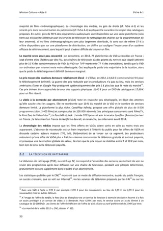 Mission Culture – Acte II Fiche A-1
50
majorité de films cinématographiques). La chronologie des médias, les gels de droits (cf. fiche A-5) et les
retards pris dans la numérisation du patrimoine (cf. fiche A-4) expliquent le caractère incomplet des catalogues
proposés. En outre, près de 90 % des programmes audiovisuels sont disponibles sur une seule plateforme (cela
tient aux exclusivités détenues par les services de télévision de rattrapage des chaînes sur la programmation de
leur antenne) ; si les films cinématographiques sont plus largement distribués, ils sont tout de même 37 % à
n’être disponibles que sur une plateforme de distribution, un chiffre qui souligne l'importance d'un système
efficace de référencement, sans lequel il peut s’avérer difficile de trouver un film.
Le marché reste assez peu concentré : on dénombre, en 2012, 75 plateformes de VàD accessibles en France ;
sept d’entre elles (éditées par des FAI, des chaînes de télévision ou des géants du net tels que Apple) attirent
plus de 10 % des consommateurs de VàD. La VàD sur TVIP représente 77 % des transactions, tandis que la VàD
sur ordinateur par Internet reste moins développée. Ceci explique le poids très majoritaire de la location, alors
que le poids du téléchargement définitif demeure marginal.
Le prix moyen des locations demeure relativement élevé : il s’élève, en 2012, à 4,62 € (contre environ 9 € pour
le téléchargement définitif). La guerre des prix redoutée par les producteurs n’a pas eu lieu, mais les services
américains iTunes et Google Play pratiquent systématiquement des prix 1 € plus bas que le reste du marché
11
.
Ces prix doivent être rapprochés de ceux des supports physiques : 8,40 € pour un DVD de catalogue et 17,60 €
pour un film récent.
La vidéo à la demande par abonnement (VàDA) reste en revanche peu développée, en dépit des attentes
qu’elle suscite chez les usagers. Elle ne représente que 10 % du marché de la VàD et le nombre de services
demeure limité. La plateforme la plus riche, CanalPlay Infinity, propose une offre globale de plus de 8 000
programmes (dont 3 400 films) et compte plus de 200 000 abonnés. Ses principaux concurrents sont FilmoTV,
le Pass Duo de VideoFutur
12
, Le Pass M6 et Jook. L'année 2013 pourrait voir le service Lovefilm (Amazon) arriver
en France ; le lancement en France de Netflix ne devrait, en revanche, pas intervenir avant 2014.
La chronologie des médias impose que les films offerts en VàDA soient sortis en salle au moins trois ans
auparavant. L’absence de nouveautés est un frein important à l’intérêt du public pour les offres de VàDA et
dissuade certains acteurs majeurs (TF1, M6, Dailymotion) de se lancer sur ce segment. Les producteurs
redoutent qu’une offre de VàDA plus « fraîche » vienne concurrencer la télévision gratuite et surtout payante,
et provoque une destruction globale de valeur, dès lors que le prix moyen se stabilise entre 7 et 10 € par mois,
bien loin de celui de la télévision payante.
2.2 LA TÉLÉVISION DE RATTRAPAGE
La télévision de rattrapage (TVR), ou catch-up TV, correspond à l’ensemble des services permettant de voir ou
revoir des programmes après leur diffusion sur une chaîne de télévision, pendant une période déterminée,
gratuitement ou sans supplément dans le cadre d’un abonnement.
Les statistiques publiées par le CNC
13
montrent que ce mode de diffusion rencontre, auprès du public français,
un succès croissant, que ce soit sur Internet
14
, via les services de télévision proposés par les FAI
15
ou sur les
11
Avec une VàD à l'acte à 2,99 € par exemple (3,99 € pour les nouveautés), au lieu de 3,99 € (ou 4,99 € pour les
nouveautés) chez les autres éditeurs.
12
A l'image de l'offre de Netflix, le Pass Duo de Videofutur est un service de livraison à domicile de DVD et fournit à la fois
un accès privilégié à un service de vidéo à la demande. Pour 6,99 € par mois, le service ouvre un accès illimité à un
catalogue de 20 000 DVD. Les clients de l'offre bénéficient de l'offre de VàD à l'acte au tarif préférentiel de 2,99 € par titre.
13
« Le marché de la vidéo 2012 », CNC, dossier n° 325.
 