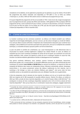 Mission Culture – Acte II Fiche A-1
51
smartphones et les tablettes, via les applications proposées par les opérateurs ou par les chaînes. Près de 60 %
des programmes des chaînes nationales sont disponibles en TVR (84 % si l’on se limite aux chaînes
« historiques ») ; en 2012, l’offre de TVR à atteint environ 13 200 heures de programmes par mois.
Si la quasi-intégralité des programmes de flux est accessible en TVR, il reste encore des marges de progression
pour les programmes de stock, quoique des efforts aient été faits. L’offre globale de TVR se compose à 88 % de
programmes de flux, contre seulement 6 % pour la fiction, 3,2 % pour le documentaire, 2,6 % pour l’animation
et 0,2 % pour les films de cinéma. Sur les chaînes de la TNT, plus des trois quarts des programmes de stock
n’étaient pas disponibles en TVR en novembre 2011.
3 L’OFFRE DE LIVRES ÉLECTRONIQUES
La mutation numérique du livre commence seulement. Les éditeurs ont d’abord considéré avec méfiance
l’apparition de technologies développées, sans leur concours, par des acteurs étrangers au monde de l’édition.
Ils se sont par ailleurs trouvés confrontés à l’importance des investissements nécessaires pour numériser leurs
catalogues, à des problèmes de recueil des autorisation des ayants droit, ainsi qu’à la multiplicité des standards
techniques, un ensemble de facteurs pouvant justifier une forme d’attentisme.
La peur de perdre le contrôle de la distribution, qui a joué historiquement un rôle déterminant dans la
structuration du marché, contribue également à expliquer leur relative frilosité. En outre, les éditeurs ne
souhaitent pas voir le livre numérique cannibaliser les ventes de livre de poche, qui constituent une source de
profits importants. Enfin, certains ont exprimé la crainte de voir le numérique remettre en cause leur rôle,
entraîner une désintermédiation généralisée et faciliter le développement de l’autoédition.
Tous genres confondus (littérature, essai, pratique, sciences humaines et techniques, beaux-livres,
dictionnaires, guides, etc.), on peut estimer, en recoupant différentes sources, que l'offre commerciale de livres
numériques est comprise entre 80 000 et 100 000 titres (en excluant les doublons). La majorité de l'offre est
composée de littérature dans toutes ses composantes (roman, littérature sentimentale, policier, fantastique,
science-fiction...). Les œuvres proviennent surtout des éditeurs traditionnels du livre imprimé, mais le
numérique a fait émerger au moins une centaine d'éditeurs pure players
16
, ainsi qu'un vivier de livres
autoédités vendus sur des plateformes spécialisées (Lulu.com, Wattpad, Youscribe, etc.) ou généralistes.
A titre de comparaison, dans le domaine du livre imprimé, les éditeurs ont mis sur le marché entre 2005 et
2012 une moyenne de 61 396 nouveautés et nouvelles éditions (source : Electre). Par ailleurs, on estime en
2012 que l'offre cumulée de livres imprimés disponibles sur le marché français s'élève à 644 610 titres
17
. Par
conséquent, le volume de livres numériques disponibles représente entre 13 % et 16 % du volume de livres
imprimés disponibles
18
. Alors qu’aux Etats-Unis, la numérisation massive des catalogues, engagée notamment
14
L’ensemble des chaînes nationales gratuites, y compris les nouvelles chaînes de la TNT, disposent d’un site Internet
mettant à disposition du public leurs programmes en télévision de rattrapage.
15
Les offres de TVR sont hétérogènes selon les opérateurs, en fonction des accords passés avec les chaînes. Elles combinent
des services accessibles à tous (MyTF1, M6 replay, etc.) et d’autres réservés aux abonnés des chaînes (Canal+ à la demande,
OCS, etc.).
16
Voir par exemple cet article sur le blog de Lorenzo Soccavo : http://ple-consulting.blogspot.fr/2011/04/plus-de-30-
editeurs-pure-players.html
17
« Le secteur du livre : chiffres clés 2011-2012 », Observatoire de l'économie du livre.
18
L'offre commerciale de livres numériques n'est pas composée uniquement de livres homothétiques, certains ouvrages
étant produits en format numérique et non destinés à une publication imprimée, comme cela peut être le cas de livres
 