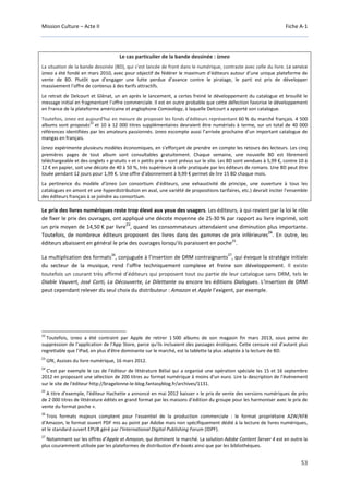 Mission Culture – Acte II Fiche A-1
53
Le cas particulier de la bande dessinée : izneo
La situation de la bande dessinée (BD), qui s’est lancée de front dans le numérique, contraste avec celle du livre. Le service
izneo a été fondé en mars 2010, avec pour objectif de fédérer le maximum d’éditeurs autour d’une unique plateforme de
vente de BD. Plutôt que d'engager une lutte perdue d'avance contre le piratage, le parti est pris de développer
massivement l'offre de contenus à des tarifs attractifs.
Le retrait de Delcourt et Glénat, un an après le lancement, a certes freiné le développement du catalogue et brouillé le
message initial en fragmentant l’offre commerciale. Il est en outre probable que cette défection favorise le développement
en France de la plateforme américaine et anglophone Comixology, à laquelle Delcourt a apporté son catalogue.
Toutefois, izneo est aujourd'hui en mesure de proposer les fonds d'éditeurs représentant 60 % du marché français. 4 500
albums sont proposés
22
et 10 à 12 000 titres supplémentaires devraient être numérisés à terme, sur un total de 40 000
références identifiées par les amateurs passionnés. Izneo escompte aussi l’arrivée prochaine d’un important catalogue de
mangas en français.
Izneo expérimente plusieurs modèles économiques, en s'efforçant de prendre en compte les retours des lecteurs. Les cinq
premières pages de tout album sont consultables gratuitement. Chaque semaine, une nouvelle BD est librement
téléchargeable et des onglets « gratuits » et « petits prix » sont prévus sur le site. Les BD sont vendues à 5,99 €, contre 10 à
12 € en papier, soit une décote de 40 à 50 %, très supérieure à celle pratiquée par les éditeurs de romans. Une BD peut être
louée pendant 12 jours pour 1,99 €. Une offre d'abonnement à 9,99 € permet de lire 15 BD chaque mois.
La pertinence du modèle d'izneo (un consortium d'éditeurs, une exhaustivité de principe, une ouverture à tous les
catalogues en amont et une hyperdistribution en aval, une variété de propositions tarifaires, etc.) devrait inciter l'ensemble
des éditeurs français à se joindre au consortium.
Le prix des livres numériques reste trop élevé aux yeux des usagers. Les éditeurs, à qui revient par la loi le rôle
de fixer le prix des ouvrages, ont appliqué une décote moyenne de 25-30 % par rapport au livre imprimé, soit
un prix moyen de 14,50 € par livre
23
, quand les consommateurs attendaient une diminution plus importante.
Toutefois, de nombreux éditeurs proposent des livres dans des gammes de prix inférieures
24
. En outre, les
éditeurs abaissent en général le prix des ouvrages lorsqu'ils paraissent en poche
25
.
La multiplication des formats
26
, conjuguée à l’insertion de DRM contraignants
27
, qui évoque la stratégie initiale
du secteur de la musique, rend l’offre techniquement complexe et freine son développement. Il existe
toutefois un courant très affirmé d’éditeurs qui proposent tout ou partie de leur catalogue sans DRM, tels le
Diable Vauvert, José Corti, La Découverte, Le Dilettante ou encore les éditions Dialogues. L'insertion de DRM
peut cependant relever du seul choix du distributeur : Amazon et Apple l’exigent, par exemple.
22
Toutefois, izneo a été contraint par Apple de retirer 1 500 albums de son magasin fin mars 2013, sous peine de
suppression de l'application de l'App Store, parce qu'ils incluaient des passages érotiques. Cette censure est d'autant plus
regrettable que l'iPad, en plus d'être dominante sur le marché, est la tablette la plus adaptée à la lecture de BD.
23
GfK, Assises du livre numérique, 16 mars 2012.
24
C'est par exemple le cas de l'éditeur de littérature Bélial qui a organisé une opération spéciale les 15 et 16 septembre
2012 en proposant une sélection de 200 titres au format numérique à moins d'un euro. Lire la description de l'événement
sur le site de l'éditeur http://bragelonne-le-blog.fantasyblog.fr/archives/1131.
25
A titre d'exemple, l'éditeur Hachette a annoncé en mai 2012 baisser « le prix de vente des versions numériques de près
de 2 000 titres de littérature édités en grand format par les maisons d’édition du groupe pour les harmoniser avec le prix de
vente du format poche ».
26
Trois formats majeurs comptent pour l’essentiel de la production commerciale : le format propriétaire AZW/KF8
d'Amazon, le format ouvert PDF mis au point par Adobe mais non spécifiquement dédié à la lecture de livres numériques,
et le standard ouvert EPUB géré par l'International Digital Publishing Forum (IDPF).
27
Notamment sur les offres d’Apple et Amazon, qui dominent le marché. La solution Adobe Content Server 4 est en outre la
plus couramment utilisée par les plateformes de distribution d’e-books ainsi que par les bibliothèques.
 