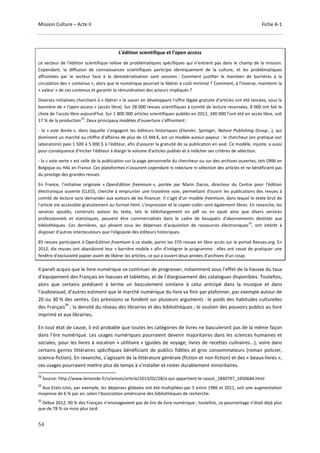 Mission Culture – Acte II Fiche A-1
54
L'édition scientifique et l’open access
Le secteur de l'édition scientifique relève de problématiques spécifiques qui n’entrent pas dans le champ de la mission.
Cependant, la diffusion de connaissances scientifiques participe identiquement de la culture, et les problématiques
affrontées par le secteur face à la dématérialisation sont voisines : Comment justifier le maintien de barrières à la
circulation des « contenus », alors que le numérique pourrait la libérer à coût minimal ? Comment, à l'inverse, maintenir la
« valeur » de ces contenus et garantir la rémunération des acteurs impliqués ?
Diverses initiatives cherchant à « libérer » le savoir en développant l'offre légale gratuite d'articles ont été lancées, sous la
bannière de « l'open access » (accès libre). Sur 28 000 revues scientifiques à comité de lecture recensées, 8 000 ont fait le
choix de l'accès libre aujourd'hui. Sur 1 800 000 articles scientifiques publiés en 2011, 340 000 l'ont été en accès libre, soit
17 % de la production
28
. Deux principaux modèles d'ouverture s'affrontent :
- la « voie dorée », dans laquelle s'engagent les éditeurs historiques (Elsevier, Springer, Nature Publishing Group...), qui
dominent un marché au chiffre d'affaires de plus de 15 Md €, est un modèle auteur-payeur : le chercheur (en pratique son
laboratoire) paie 1 500 à 5 000 $ à l'éditeur, afin d'assurer la gratuité de sa publication en aval. Ce modèle, injuste, a aussi
pour conséquence d'inciter l’éditeur à élargir le volume d'articles publiés et à relâcher ses critères de sélection.
- la « voie verte » est celle de la publication sur la page personnelle du chercheur ou sur des archives ouvertes, tels ORBi en
Belgique ou HAL en France. Ces plateformes n'assurent cependant ni relecture ni sélection des articles et ne bénéficient pas
du prestige des grandes revues.
En France, l'initiative originale « OpenEdition freemium », portée par Marin Dacos, directeur du Centre pour l'édition
électronique ouverte (CLEO), cherche à emprunter une troisième voie, permettant d'ouvrir les publications des revues à
comité de lecture sans demander aux auteurs de les financer. Il s'agit d'un modèle freemium, dans lequel le texte brut de
l'article est accessible gratuitement au format html. L'impression et le copier-coller sont également libres. En revanche, les
services ajoutés, construits autour du texte, tels le téléchargement en pdf ou en epub ainsi que divers services
professionnels et statistiques, peuvent être commercialisés dans le cadre de bouquets d'abonnements destinés aux
bibliothèques. Ces dernières, qui ploient sous les dépenses d'acquisition de ressources électroniques
29
, ont intérêt à
disposer d'autres interlocuteurs que l'oligopole des éditeurs historiques.
85 revues participent à OpenEdition freemium à ce stade, parmi les 370 revues en libre accès sur le portail Revues.org. En
2012, dix revues ont abandonné leur « barrière mobile » afin d'intégrer le programme : elles ont cessé de pratiquer une
fenêtre d'exclusivité papier avant de libérer les articles, ce qui a ouvert deux années d'archives d'un coup.
Il paraît acquis que le livre numérique va continuer de progresser, notamment sous l’effet de la hausse du taux
d’équipement des Français en liseuses et tablettes, et de l’élargissement des catalogues disponibles. Toutefois,
alors que certains prédisent à terme un basculement similaire à celui anticipé dans la musique et dans
l’audiovisuel, d’autres estiment que le marché numérique du livre va finir par plafonner, par exemple autour de
20 ou 30 % des ventes. Ces prévisions se fondent sur plusieurs arguments : le poids des habitudes culturelles
des Français
30
; la densité du réseau des librairies et des bibliothèques ; le soutien des pouvoirs publics au livre
imprimé et aux librairies.
En tout état de cause, il est probable que toutes les catégories de livres ne basculeront pas de la même façon
dans l’ère numérique. Les usages numériques pourraient devenir majoritaires dans les sciences humaines et
sociales, pour les livres à vocation « utilitaire » (guides de voyage, livres de recettes culinaires...), voire dans
certains genres littéraires spécifiques bénéficiant de publics fidèles et gros consommateurs (roman policier,
science-fiction). En revanche, s’agissant de la littérature générale (fiction et non-fiction) et des « beaux-livres »,
ces usages pourraient mettre plus de temps à s’installer et rester durablement minoritaires.
28
Source: http://www.lemonde.fr/sciences/article/2013/02/28/a-qui-appartient-le-savoir_1840797_1650684.html
29
Aux Etats-Unis, par exemple, les dépenses globales ont été multipliées par 5 entre 1986 et 2011, soit une augmentation
moyenne de 6 % par an, selon l'Association américaine des bibliothèques de recherche.
30
Début 2012, 90 % des Français n’envisageaient pas de lire de livre numérique ; toutefois, ce pourcentage n’était déjà plus
que de 78 % six mois plus tard.
 