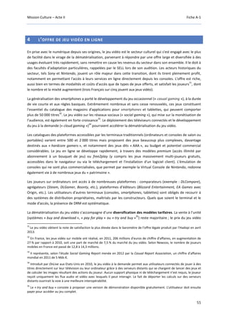 Mission Culture – Acte II Fiche A-1
55
4 L’OFFRE DE JEU VIDÉO EN LIGNE
En prise avec le numérique depuis ses origines, le jeu vidéo est le secteur culturel qui s'est engagé avec le plus
de facilité dans le virage de la dématérialisation, parvenant à répondre par une offre large et diversifiée à des
usages évoluant très rapidement, sans remettre en cause les revenus du secteur dans son ensemble. Il le doit à
des facultés d'adaptation particulières, rappelées par le SELL lors de son audition. Les acteurs historiques du
secteur, tels Sony et Nintendo, jouent un rôle majeur dans cette transition, dont ils tirent pleinement profit,
notamment en permettant l'accès à leurs services en ligne directement depuis les consoles. L'offre est riche,
aussi bien en termes de modalités et coûts d'accès que de types de jeux offerts, et satisfait les joueurs
31
, dont
le nombre et la mixité augmentent (trois Français sur cinq jouent aux jeux vidéo).
La généralisation des smartphones a porté le développement du jeu occasionnel (« casual gaming »), à la durée
de vie courte et aux règles basiques. Extrêmement nombreux et sans cesse renouvelés, ces jeux constituent
l'essentiel du catalogue des magasins d'applications pour smartphones et tablettes, qui peuvent comporter
plus de 50 000 titres
32
. Le jeu vidéo sur les réseaux sociaux (« social gaming »), qui mise sur la monétisation de
l’audience, est également en forte croissance
33
. Le déploiement des téléviseurs connectés et le développement
du jeu à la demande (« cloud gaming »)
34
pourraient accélérer la dématérialisation du jeu vidéo.
Les catalogues des plateformes accessibles par les terminaux traditionnels (ordinateurs et consoles de salon ou
portables) varient entre 500 et 2 000 titres mais proposent des jeux beaucoup plus complexes, davantage
destinés aux « hardcore gamers », et notamment des jeux dits « AAA », au budget et potentiel commercial
considérables. Le jeu en ligne se développe rapidement, à travers des modèles premium (accès illimité par
abonnement à un bouquet de jeu) ou free2play (y compris les jeux massivement multi-joueurs gratuits,
accessibles dans le navigateur ou via le téléchargement et l'installation d'un logiciel client). L'émulation de
consoles qui ne sont plus commercialisées, que permet par exemple la Virtual Console de Nintendo, redonne
également vie à de nombreux jeux du « patrimoine ».
Les joueurs sur ordinateurs ont accès à de nombreuses plateformes : comparateurs (exemple : DLCompare),
agrégateurs (Steam, DLGamer, Boonty, etc.), plateformes d’éditeurs (Blizzard Entertainment, EA Games avec
Origin, etc.). Les utilisateurs d'autres terminaux (consoles, smartphones, tablettes) sont obligés de recourir à
des systèmes de distribution propriétaires, maîtrisés par les constructeurs. Quels que soient le terminal et le
mode d'accès, la présence de DRM est systématique.
La dématérialisation du jeu vidéo s’accompagne d’une diversification des modèles tarifaires. La vente à l’unité
(systèmes « buy and download », « pay for play » ou « try and buy »
35
) reste majoritaire ; le prix du jeu vidéo
31
Le jeu vidéo obtient la note de satisfaction la plus élevée dans le baromètre de l'offre légale produit par l'Hadopi en avril
2013.
32
En France, les jeux vidéo sur mobile ont réalisé, en 2011, 206 millions d'euros de chiffre d'affaires, en augmentation de
27 % par rapport à 2010, soit une part de marché de 7,5 % du marché du jeu vidéo. Selon Newzoo, le nombre de joueurs
mobiles en France est passé de 12,8 à 14,3 millions.
33
Il représente, selon l'étude Social Gaming Report menée en 2012 par la Casual Report Association, un chiffre d'affaires
mondial en 2011 de 5 Mds €.
34
Introduit par OnLive aux Etats-Unis en 2010, le jeu vidéo à la demande permet aux utilisateurs connectés de jouer à des
titres directement sur leur télévision ou leur ordinateur grâce à des serveurs distants qui se chargent de lancer des jeux et
de calculer les images résultant des actions du joueur. Aucun support physique ni de téléchargement n’est requis, le joueur
reçoit uniquement les flux audio et vidéo avec lesquels il peut interagir. Le fait de déporter les calculs sur des serveurs
distants ouvrirait la voie à une meilleure interopérabilité.
35
Le « try and buy » consiste à proposer une version de démonstration disponible gratuitement. L’utilisateur doit ensuite
payer pour accéder au jeu complet.
 