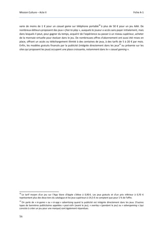 Mission Culture – Acte II Fiche A-1
56
varie de moins de 1 € pour un casual game sur téléphone portable
36
à plus de 50 € pour un jeu AAA. De
nombreux éditeurs proposent des jeux « free to play », auxquels le joueur a accès sans payer initialement, mais
dans lesquels il peut, pour gagner du temps, acquérir de l'expérience ou passer à un niveau supérieur, acheter
de la monnaie virtuelle pour évoluer dans le jeu. De nombreuses offres d'abonnement ont aussi été mises en
place, offrant un accès ou téléchargement illimité à des centaines de jeux, à des tarifs de 5 à 20 € par mois.
Enfin, les modèles gratuits financés par la publicité (intégrée directement dans les jeux
37
ou présente sur les
sites qui proposent les jeux) occupent une place croissante, notamment dans le « casual gaming ».
36
Le tarif moyen d'un jeu sur l’App Store d’Apple s’élève à 0,90 €. Les jeux gratuits et d'un prix inférieur à 0,70 €
représentent plus des deux tiers du catalogue et les jeux supérieurs à 14,5 € ne comptent que pour 1 % de l’offre.
37
On parle de « in-game » ou « in-app » advertising quand la publicité est intégrée directement dans les jeux. D'autres
types de bannières publicitaires appelées « post-roll» (avant le jeu), « overlay » (pendant le jeu) ou « advergaming » (qui
consiste à créer un jeu pour une marque) sont également répandues.
 