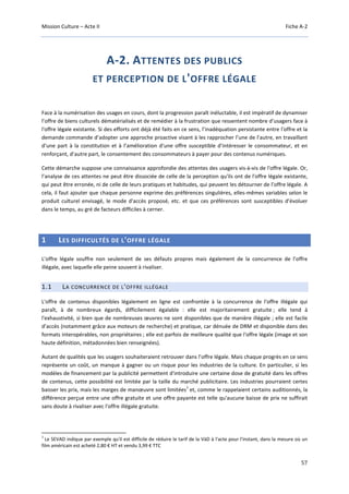 Mission Culture – Acte II Fiche A-2
57
A-2. ATTENTES DES PUBLICS
ET PERCEPTION DE L'OFFRE LÉGALE
Face à la numérisation des usages en cours, dont la progression paraît inéluctable, il est impératif de dynamiser
l’offre de biens culturels dématérialisés et de remédier à la frustration que ressentent nombre d’usagers face à
l'offre légale existante. Si des efforts ont déjà été faits en ce sens, l’inadéquation persistante entre l'offre et la
demande commande d’adopter une approche proactive visant à les rapprocher l’une de l’autre, en travaillant
d’une part à la constitution et à l’amélioration d’une offre susceptible d’intéresser le consommateur, et en
renforçant, d’autre part, le consentement des consommateurs à payer pour des contenus numériques.
Cette démarche suppose une connaissance approfondie des attentes des usagers vis-à-vis de l'offre légale. Or,
l’analyse de ces attentes ne peut être dissociée de celle de la perception qu'ils ont de l'offre légale existante,
qui peut être erronée, ni de celle de leurs pratiques et habitudes, qui peuvent les détourner de l’offre légale. A
cela, il faut ajouter que chaque personne exprime des préférences singulières, elles-mêmes variables selon le
produit culturel envisagé, le mode d'accès proposé, etc. et que ces préférences sont susceptibles d'évoluer
dans le temps, au gré de facteurs difficiles à cerner.
1 LES DIFFICULTÉS DE L'OFFRE LÉGALE
L’offre légale souffre non seulement de ses défauts propres mais également de la concurrence de l’offre
illégale, avec laquelle elle peine souvent à rivaliser.
1.1 LA CONCURRENCE DE L'OFFRE ILLÉGALE
L'offre de contenus disponibles légalement en ligne est confrontée à la concurrence de l'offre illégale qui
paraît, à de nombreux égards, difficilement égalable : elle est majoritairement gratuite ; elle tend à
l'exhaustivité, si bien que de nombreuses œuvres ne sont disponibles que de manière illégale ; elle est facile
d’accès (notamment grâce aux moteurs de recherche) et pratique, car dénuée de DRM et disponible dans des
formats interopérables, non propriétaires ; elle est parfois de meilleure qualité que l'offre légale (image et son
haute définition, métadonnées bien renseignées).
Autant de qualités que les usagers souhaiteraient retrouver dans l’offre légale. Mais chaque progrès en ce sens
représente un coût, un manque à gagner ou un risque pour les industries de la culture. En particulier, si les
modèles de financement par la publicité permettent d'introduire une certaine dose de gratuité dans les offres
de contenus, cette possibilité est limitée par la taille du marché publicitaire. Les industries pourraient certes
baisser les prix, mais les marges de manœuvre sont limitées
1
et, comme le rappelaient certains auditionnés, la
différence perçue entre une offre gratuite et une offre payante est telle qu'aucune baisse de prix ne suffirait
sans doute à rivaliser avec l'offre illégale gratuite.
1
Le SEVAD indique par exemple qu'il est difficile de réduire le tarif de la VàD à l'acte pour l'instant, dans la mesure où un
film américain est acheté 2,80 € HT et vendu 3,99 € TTC
 