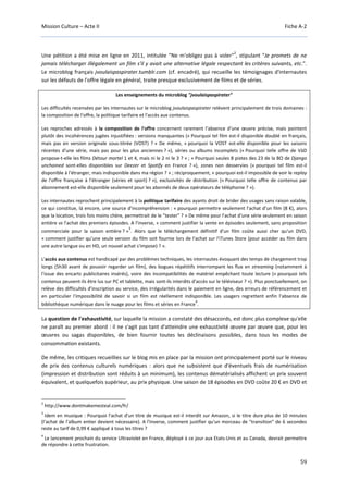 Mission Culture – Acte II Fiche A-2
59
Une pétition a été mise en ligne en 2011, intitulée "Ne m'obligez pas à voler"
2
, stipulant "Je promets de ne
jamais télécharger illégalement un film s'il y avait une alternative légale respectant les critères suivants, etc.".
Le microblog français jvoulaispaspirater.tumblr.com (cf. encadré), qui recueille les témoignages d'internautes
sur les défauts de l'offre légale en général, traite presque exclusivement de films et de séries.
Les enseignements du microblog "jvoulaispaspirater"
Les difficultés recensées par les internautes sur le microblog jvoulaispaspirater relèvent principalement de trois domaines :
la composition de l'offre, la politique tarifaire et l'accès aux contenus.
Les reproches adressés à la composition de l'offre concernent rarement l'absence d'une œuvre précise, mais pointent
plutôt des incohérences jugées injustifiées : versions manquantes (« Pourquoi tel film est-il disponible doublé en français,
mais pas en version originale sous-titrée (VOST) ? » De même, « pourquoi la VOST est-elle disponible pour les saisons
récentes d'une série, mais pas pour les plus anciennes ? »), séries ou albums incomplets (« Pourquoi telle offre de VàD
propose-t-elle les films Détour mortel 1 et 4, mais ni le 2 ni le 3 ? » ; « Pourquoi seules 8 pistes des 23 de la BO de Django
unchained sont-elles disponibles sur Deezer et Spotify en France ? »), zones non desservies (« pourquoi tel film est-il
disponible à l'étranger, mais indisponible dans ma région ? » ; réciproquement, « pourquoi est-il impossible de voir le replay
de l'offre française à l'étranger (séries et sport) ? »), exclusivités de distribution (« Pourquoi telle offre de contenus par
abonnement est-elle disponible seulement pour les abonnés de deux opérateurs de téléphonie ? »).
Les internautes reprochent principalement à la politique tarifaire des ayants droit de brider des usages sans raison valable,
ce qui constitue, là encore, une source d'incompréhension : « pourquoi permettre seulement l'achat d'un film (8 €), alors
que la location, trois fois moins chère, permettrait de le "tester" ? » De même pour l'achat d'une série seulement en saison
entière vs l'achat des premiers épisodes. A l'inverse, « comment justifier la vente en épisodes seulement, sans proposition
commerciale pour la saison entière ? »
3
. Alors que le téléchargement définitif d'un film coûte aussi cher qu'un DVD,
« comment justifier qu'une seule version du film soit fournie lors de l'achat sur l'iTunes Store (pour accéder au film dans
une autre langue ou en HD, un nouvel achat s'impose) ? ».
L'accès aux contenus est handicapé par des problèmes techniques, les internautes évoquant des temps de chargement trop
longs (5h30 avant de pouvoir regarder un film), des bogues répétitifs interrompant les flux en streaming (notamment à
l'issue des encarts publicitaires insérés), voire des incompatibilités de matériel empêchant toute lecture (« pourquoi tels
contenus peuvent-ils être lus sur PC et tablette, mais sont-ils interdits d'accès sur le téléviseur ? »). Plus ponctuellement, on
relève des difficultés d'inscription au service, des irrégularités dans le paiement en ligne, des erreurs de référencement et
en particulier l'impossibilité de savoir si un film est réellement indisponible. Les usagers regrettent enfin l'absence de
bibliothèque numérique dans le nuage pour les films et séries en France
4
.
La question de l'exhaustivité, sur laquelle la mission a constaté des désaccords, est donc plus complexe qu'elle
ne paraît au premier abord : il ne s'agit pas tant d'atteindre une exhaustivité œuvre par œuvre que, pour les
œuvres ou sagas disponibles, de bien fournir toutes les déclinaisons possibles, dans tous les modes de
consommation existants.
De même, les critiques recueillies sur le blog mis en place par la mission ont principalement porté sur le niveau
de prix des contenus culturels numériques : alors que ne subsistent que d'éventuels frais de numérisation
(impression et distribution sont réduits à un minimum), les contenus dématérialisés affichent un prix souvent
équivalent, et quelquefois supérieur, au prix physique. Une saison de 18 épisodes en DVD coûte 20 € en DVD et
2
http://www.dontmakemesteal.com/fr/
3
Idem en musique : Pourquoi l'achat d'un titre de musique est-il interdit sur Amazon, si le titre dure plus de 10 minutes
(l'achat de l'album entier devient nécessaire). A l'inverse, comment justifier qu'un morceau de "transition" de 6 secondes
reste au tarif de 0,99 € appliqué à tous les titres ?
4
Le lancement prochain du service Ultraviolet en France, déployé à ce jour aux Etats-Unis et au Canada, devrait permettre
de répondre à cette frustration.
 