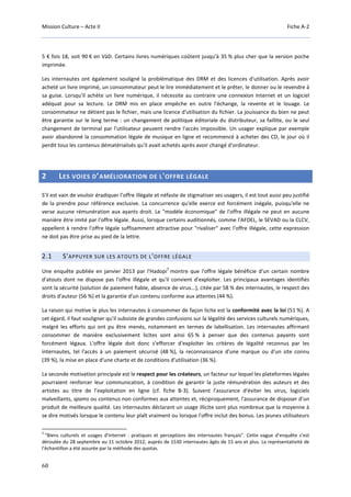 Mission Culture – Acte II Fiche A-2
60
5 € fois 18, soit 90 € en VàD. Certains livres numériques coûtent jusqu'à 35 % plus cher que la version poche
imprimée.
Les internautes ont également souligné la problématique des DRM et des licences d'utilisation. Après avoir
acheté un livre imprimé, un consommateur peut le lire immédiatement et le prêter, le donner ou le revendre à
sa guise. Lorsqu'il achète un livre numérique, il nécessite au contraire une connexion Internet et un logiciel
adéquat pour sa lecture. Le DRM mis en place empêche en outre l'échange, la revente et le louage. Le
consommateur ne détient pas le fichier, mais une licence d'utilisation du fichier. La jouissance du bien ne peut
être garantie sur le long terme : un changement de politique éditoriale du distributeur, sa faillite, ou le seul
changement de terminal par l'utilisateur peuvent rendre l'accès impossible. Un usager explique par exemple
avoir abandonné la consommation légale de musique en ligne et recommencé à acheter des CD, le jour où il
perdit tous les contenus dématérialisés qu'il avait achetés après avoir changé d'ordinateur.
2 LES VOIES D’AMÉLIORATION DE L'OFFRE LÉGALE
S'il est vain de vouloir éradiquer l’offre illégale et néfaste de stigmatiser ses usagers, il est tout aussi peu justifié
de la prendre pour référence exclusive. La concurrence qu'elle exerce est forcément inégale, puisqu'elle ne
verse aucune rémunération aux ayants droit. Le "modèle économique" de l'offre illégale ne peut en aucune
manière être imité par l'offre légale. Aussi, lorsque certains auditionnés, comme l'AFDEL, le SEVAD ou la CLCV,
appellent à rendre l'offre légale suffisamment attractive pour "rivaliser" avec l'offre illégale, cette expression
ne doit pas être prise au pied de la lettre.
2.1 S'APPUYER SUR LES ATOUTS DE L'OFFRE LÉGALE
Une enquête publiée en janvier 2013 par l'Hadopi
5
montre que l'offre légale bénéficie d'un certain nombre
d'atouts dont ne dispose pas l'offre illégale et qu'il convient d'exploiter. Les principaux avantages identifiés
sont la sécurité (solution de paiement fiable, absence de virus...), citée par 58 % des internautes, le respect des
droits d'auteur (56 %) et la garantie d'un contenu conforme aux attentes (44 %).
La raison qui motive le plus les internautes à consommer de façon licite est la conformité avec la loi (51 %). A
cet égard, il faut souligner qu'il subsiste de grandes confusions sur la légalité des services culturels numériques,
malgré les efforts qui ont pu être menés, notamment en termes de labellisation. Les internautes affirmant
consommer de manière exclusivement licites sont ainsi 65 % à penser que des contenus payants sont
forcément légaux. L'offre légale doit donc s'efforcer d'exploiter les critères de légalité reconnus par les
internautes, tel l'accès à un paiement sécurisé (48 %), la reconnaissance d'une marque ou d'un site connu
(39 %), la mise en place d'une charte et de conditions d'utilisation (36 %).
La seconde motivation principale est le respect pour les créateurs, un facteur sur lequel les plateformes légales
pourraient renforcer leur communication, à condition de garantir la juste rémunération des auteurs et des
artistes au titre de l’exploitation en ligne (cf. fiche B-3). Suivent l'assurance d'éviter les virus, logiciels
malveillants, spams ou contenus non conformes aux attentes et, réciproquement, l'assurance de disposer d'un
produit de meilleure qualité. Les internautes déclarant un usage illicite sont plus nombreux que la moyenne à
se dire motivés lorsque le contenu leur plaît vraiment ou lorsque l'offre inclut des bonus. Les jeunes utilisateurs
5
"Biens culturels et usages d'Internet : pratiques et perceptions des internautes français". Cette vague d’enquête s’est
déroulée du 28 septembre au 11 octobre 2012, auprès de 1530 internautes âgés de 15 ans et plus. La représentativité de
l'échantillon a été assurée par la méthode des quotas.
 