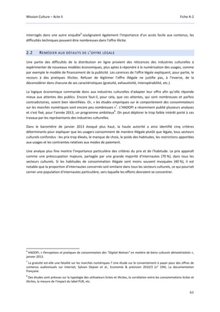 Mission Culture – Acte II Fiche A-2
61
interrogés dans une autre enquête
6
soulignaient également l'importance d'un accès facile aux contenus, les
difficultés techniques pouvant être nombreuses dans l'offre illicite.
2.2 REMÉDIER AUX DÉFAUTS DE L’OFFRE LÉGALE
Une partie des difficultés de la distribution en ligne provient des réticences des industries culturelles à
expérimenter de nouveaux modèles économiques, plus aptes à répondre à la numérisation des usages, comme
par exemple le modèle de financement de la publicité. Les carences de l'offre légale expliquent, pour partie, le
recours à des pratiques illicites. Refuser de légitimer l'offre illégale ne justifie pas, à l'inverse, de la
déconsidérer dans chacune de ses caractéristiques (gratuité, exhaustivité, interopérabilité, etc.).
La logique économique commande donc aux industries culturelles d'adapter leur offre afin qu’elle réponde
mieux aux attentes des publics. Encore faut-il, pour cela, que ces attentes, qui sont nombreuses et parfois
contradictoires, soient bien identifiées. Or, « les études empiriques sur le comportement des consommateurs
sur les marchés numériques sont encore peu nombreuses »
7
. L’HADOPI a récemment publié plusieurs analyses
et s'est fixé, pour l’année 2013, un programme ambitieux
8
. On peut déplorer le trop faible intérêt porté à ces
travaux par les représentants des industries culturelles.
Dans le baromètre de janvier 2013 évoqué plus haut, la haute autorité a ainsi identifié cinq critères
déterminants pour expliquer que les usagers consomment de manière illégale plutôt que légale, tous secteurs
culturels confondus : les prix trop élevés, le manque de choix, le poids des habitudes, les restrictions apportées
aux usages et les contraintes relatives aux modes de paiement.
Une analyse plus fine montre l'importance particulière des critères du prix et de l'habitude. Le prix apparaît
comme une préoccupation majeure, partagée par une grande majorité d'internautes (70 %), dans tous les
secteurs culturels. Si les habitudes de consommation illégale sont moins souvent invoquées (40 %), il est
notable que la proportion d'internautes concernés soit similaire dans tous les secteurs culturels, ce qui pourrait
cerner une population d'internautes particulière, vers laquelle les efforts devraient se concentrer.
6
HADOPI, « Perceptions et pratiques de consommation des "Digital Natives" en matière de biens culturels dématérialisés »,
janvier 2013.
7
La gratuité est-elle une fatalité sur les marchés numériques ? Une étude sur le consentement à payer pour des offres de
contenus audiovisuels sur Internet, Sylvain Dejean et al., Economie & prévision 2010/3 (n° 194), La documentation
française.
8
Des études sont prévues sur la typologie des utilisateurs licites et illicites, la corrélation entre les consommations licites et
illicites, la mesure de l'impact du label PUR, etc.
 