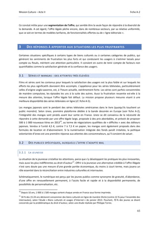 Mission Culture – Acte II Fiche A-2
65
Ce constat milite pour une segmentation de l’offre, qui semble être la seule façon de répondre à la diversité de
la demande. A cet égard, l’offre légale pèche encore, dans de nombreux secteurs, par sa relative uniformité,
que ce soit en termes de modèles tarifaires, de fonctionnalités offertes ou de « ligne éditoriale ».
3 DES RÉPONSES À APPORTER AUX SITUATIONS LES PLUS FRUSTRANTES
Certaines situations spécifiques à certains types de biens culturels ou à certaines catégories de publics, qui
génèrent les sentiments de frustration les plus forts et qui conduisent les usagers à s’estimer laissés pour
compte ou floués, méritent une attention particulière. Il convient en outre de tenir compte de facteurs non
quantifiables comme la satisfaction générale et la confiance des usagers.
3.1 SÉRIES ET MANGAS : DES ATTENTES TRÈS ÉLEVÉES
Films et séries sont les contenus pour lesquels la satisfaction des usagers est la plus faible et sur lesquels les
efforts les plus significatifs devraient être accomplis. L’appétence pour les séries télévisées, particulièrement
celles d’origine anglo-saxonne, est, à l’heure actuelle, extrêmement forte. Les séries sont parfois consommées
de manière compulsive, les épisodes les uns à la suite des autres. Aussi la frustration ressentie est-elle à la
mesure des attentes, lorsque l’offre légale fait défaut. La mission propose plusieurs mesures visant à une
meilleure disponibilité des séries télévisées en ligne (cf. fiche A-5).
Les mangas japonais sont le pendant des séries télévisées américaines dans le livre (quoiqu’ils touchent un
public moindre). Selon Izneo, première plateforme dédiée à la bande dessinée en Europe (voir fiche A-2),
l’intégralité des mangas sont piratés avant leur sortie en France. Izneo se dit convaincu de la nécessité de
répondre à cette demande par une offre légale large, proposée à des prix abordables, et prévoit de proposer
500 à 1 000 nouveaux titres en 2013
10
, au terme de négociations qualifiées de « difficiles » avec des éditeurs
japonais. Vendus à l'unité 4,5 €, contre 7 à 7,5 € en papier, les mangas sont également proposés dans des
formules de location et d'abonnement. Si la numérisation intégrale des fonds paraît irréaliste, la politique
volontariste d’Izneo est une première réponse aux attentes des consommateurs, qu’il convient de saluer.
3.2 DES PUBLICS SPÉCIFIQUES, AUXQUELS L'OFFRE S'ADAPTE MAL
3.2.1 LA JEUNESSE
La situation de la jeunesse cristallise les attentions, parce que s’y développent les pratiques les plus innovantes,
mais aussi les plus indifférentes au droit d’auteur
11
. Offrir à la jeunesse une alternative crédible à l’offre illégale
n’est sans doute pas une mesure d’une grande portée économique, du moins à court terme, mais jouera un
rôle essentiel dans la réconciliation entre industries culturelles et internautes.
Schématiquement, le numérique est perçu par les jeunes publics comme synonyme de gratuité, d’abondance,
d’une offre en renouvellement permanent, à l’accès facile et rapide et à la disponibilité permanente, de
possibilités de personnalisation, etc.
10
Depuis 10 ans, 1 000 à 1 500 mangas sortent chaque année en France sous forme imprimée.
11
34 % des 15-24 ans déclarent consommer des biens culturels en ligne de manière illicite (contre 22 % pour l’ensemble des
internautes), selon l'étude « Biens culturels et usages d’Internet » de janvier 2013. Pourtant, 70 % des jeunes se disent
concernés par la problématique du droit d’auteur, selon une étude réalisée par Philippe Torres.
 