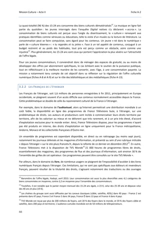Mission Culture – Acte II Fiche A-2
66
La quasi-totalité (96 %) des 15-24 ans consomme des biens culturels dématérialisés
12
. La musique en ligne fait
partie du quotidien : les jeunes interrogés dans l’enquête Digital natives s’y déclarent « accros ». La
consommation de biens culturels est perçue sous l'angle du divertissement, la « culture » renvoyant aux
pratiques identifiées comme sérieuses ou éducatives, telle la visite d'un musée ou la lecture de littérature. La
consommation peut se faire compulsive, sans égard pour les contenus. Un jeune « né dans le numérique »
parle de « culture kleenex » : « tu regardes et tu jettes ». Face à un tel appétit de contenus, conjugué à un
budget restreint et au poids des habitudes, tout prix est perçu comme un obstacle, voire comme une
injustice
13
. Plus généralement, les 15-24 ans sont ceux qui portent l'appréciation la plus sévère sur l'attractivité
de l'offre légale.
Pour ces jeunes consommateurs, il conviendrait donc de ménager des espaces de gratuité, ou au moins de
développer des offres par abonnement spécifiques, le cas échéant avec le soutien de la puissance publique,
tout en réfléchissant à la meilleure manière de les convertir, avec l'âge, à une consommation payante. La
mission a notamment tenu compte de cet objectif dans sa réflexion sur la régulation de l’offre culturelle
numérique (fiches A-8 et A-9) et sur le rôle des bibliothèques et des médiathèques (fiche A-13).
3.2.2 LES FRANÇAIS DE L'ÉTRANGER
Les Français de l'étranger, soit 1,6 millions de personnes enregistrées à fin 2011, principalement en Europe
occidentale, se plaignent souvent d'un accès difficile aux contenus normalement accessibles depuis la France.
Cette problématique se double de celle du rayonnement culturel de la France à l'étranger.
Par exemple, dans le domaine de l’audiovisuel, alors qu'Internet permettrait une distribution mondiale à un
coût faible, la disponibilité en ligne des programmes de France Télévisions bute, à l'étranger, sur une
problématique de droits. Les auteurs et producteurs sont incités à commercialiser leurs droits territoire par
territoire, afin de les valoriser au mieux et ne délivrent que très rarement, et à un prix très élevé, d'accord
d'exploitation exclusive pour le monde entier. Ainsi, France Télévisions dispose, pour les programmes n'ayant
pas été produits en interne, des droits d'exploitation en ligne uniquement pour la France métropolitaine,
Andorre, Monaco et les collectivités françaises d’Outre-mer.
Un ensemble de programmes est cependant disponible, en direct ou en rattrapage (au moins sept jours),
notamment les journaux télévisés et les magazines d'information, et présenté au sein d’une rubrique intitulée
« depuis l'étranger » sur le site pluzz.francetv.fr, depuis la refonte de ce dernier en décembre 2012
14
. En outre,
France Télévisions met à la disposition de TV5 Monde
15
21 000 heures de programmes libres de droits,
essentiellement des magazines, des programmes de flux et des journaux d’information, soit environ 30 % de
l’ensemble des grilles de cet opérateur. Ces programmes peuvent être consultés sur le site TV5 Monde +.
Par ailleurs, dans le domaine du livre, de nombreux usagers se plaignent de l'impossibilité d'accéder à des livres
numériques français depuis l'étranger. Ces limitations, qui ne sont pas spécifiques aux éditeurs et revendeurs
français, peuvent résulter de la titularité des droits, s’agissant notamment des traductions ou des ouvrages
12
Baromètre de l’offre légale, Hadopi, avril 2013. Leur consommation est aussi la plus diversifiée avec 4,1 catégories de
biens consommées en moyenne, contre 2,2 en moyenne pour l’ensemble des consommateurs.
13
Toutefois, il est notable que le panier moyen mensuel des 15-24 ans égale, à 23 €, celui des 25-39 ans et dépasse celui
des 40 ans et plus (19 €).
14
Les chaînes du groupe sont aussi diffusées par les canaux classiques (câble, satellite, ADSL) dans 49 pays : France 2 est
présente dans 47 pays, France 3 et France 5 dans 34 pays, France Ô dans 13 pays et France 4 dans 4 pays
15
TV5 Monde est reçue par plus de 200 millions de foyers, soit 20 % des foyers dans le monde, et 59 % des foyers câble et
satellite, dans 200 pays et territoires. L'audience cumulée mondiale est de 54 millions de téléspectateurs.
 