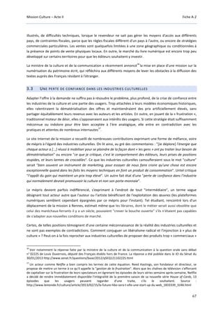 Mission Culture – Acte II Fiche A-2
67
illustrés, de difficultés techniques, lorsque le revendeur ne sait pas gérer les moyens d'accès aux différents
pays, de contraintes fiscales, parce que les règles fiscales diffèrent d'un pays à l'autre, ou encore de stratégies
commerciales particulières. Les ventes sont quelquefois limitées à une zone géographique ou conditionnées à
la présence de points de vente physiques locaux. En outre, le marché du livre numérique est encore trop peu
développé sur certains territoires pour que les éditeurs souhaitent y investir.
La ministre de la culture et de la communication a récemment annoncé
16
la mise en place d'une mission sur la
numérisation du patrimoine écrit, qui réfléchira aux différents moyens de lever les obstacles à la diffusion des
textes auprès des Français résidant à l'étranger.
3.3 UNE PERTE DE CONFIANCE DANS LES INDUSTRIES CULTURELLES
Adapter l’offre à la demande ne suffira pas à résoudre le problème, plus profond, de la crise de confiance entre
les industries de la culture et une partie des usagers. Trop attachées à leurs modèles économiques historiques,
elles ralentiraient la dématérialisation des offres et maintiendraient des prix artificiellement élevés, sans
partager équitablement leurs revenus avec les auteurs et les artistes. En outre, en jouant de la « frustration »,
traditionnel moteur de désir, elles s’opposeraient aux intérêts des usagers. Si cette stratégie était suffisamment
méconnue ou indolore pour être bien acceptée à l’ère analogique, elle entre en contradiction avec les
pratiques et attentes de nombreux internautes
17
.
Le site Internet de la mission a recueilli de nombreuses contributions exprimant une forme de méfiance, voire
de mépris à l'égard des industries culturelles. On lit ainsi, au gré des commentaires : "[Je déplore] l’énergie que
chaque acteur a [...] réussi à mobiliser pour se plaindre de la façon dont « les gens » ont pu traiter leur besoin de
dématérialisation" ou encore "ce que je critique, c’est le comportement des éditeurs, leurs prises de positions
stupides, et leurs larmes de crocodiles". Ce que les industries culturelles camoufleraient sous le mot "culture"
serait "bien souvent un instrument de marketing, pour essayer de nous faire croire qu’une chose est encore
exceptionnelle quand dans les faits les moyens techniques en font un produit de consommation". Untel critique
"l’appât du gain qui maintient un prix trop élevé". Un autre fait état d'une "perte de confiance dans l’industrie
qui normalement devrait promouvoir la culture et non son porte-monnaie".
Le mépris devient parfois indifférencié, s'exprimant à l'endroit de tout "intermédiaire", un terme vague
désignant tout acteur autre que l'auteur ou l'artiste bénéficiant de l'exploitation des œuvres (les plateformes
numériques semblent cependant épargnées par ce mépris pour l'instant). Tel étudiant, rencontré lors d'un
déplacement de la mission à Rennes, estimait même que les libraires, dont le métier serait aussi obsolète que
celui des maréchaux-ferrants il y a un siècle, pouvaient "crever la bouche ouverte" s'ils n'étaient pas capables
de s'adapter aux nouvelles conditions de marché.
Certes, de telles positions témoignent d’une certaine méconnaissance de la réalité des industries culturelles et
ne sont pas exemptes de contradictions. Comment conjuguer un libéralisme radical et l’injonction à « plus de
culture » ? Peut-on à la fois reprocher aux industries culturelles de proposer des produits trop « commerciaux »
16
Voir notamment la réponse faite par la ministre de la culture et de la communication à la question orale sans débat
n° 0222S de Louis Duvernois, député des Français établis hors de France. La réponse a été publiée dans le JO du Sénat du
30/01/2013 http://www.senat.fr/questions/base/2012/qSEQ12110222S.html
17
Un acteur comme Netflix a bien compris les termes de cette équation. Reed Hastings, son fondateur et directeur, se
propose de mettre un terme à ce qu'il appelle la "gestion de la frustration". Alors que les chaînes de télévision s'efforcent
de capitaliser sur la frustration de leurs spectateurs en égrenant les épisodes de leurs séries semaine après semaine, Netflix
a décidé de rendre immédiatement disponible l'intégralité de la première saison de sa nouvelle série House of Cards, 13
épisodes que les usagers peuvent regarder d'une traite, s'ils le souhaitent. Source :
http://www.lemonde.fr/culture/article/2013/02/15/la-future-hbo-sera-t-elle-une-start-up-du-web_1833339_3246.html
 