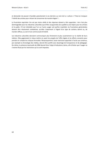 Mission Culture – Acte II Fiche A-2
68
et demander de pouvoir d’accéder gratuitement à ces derniers au nom de la « culture » ? Peut-on invoquer
l’intérêt des artistes pour refuser de consommer de manière légale ?...
La frustration exprimée n’en est pas moins réelle et des réponses doivent y être apportées : rien n’est plus
dommageable pour les industries culturelles que d’être soupçonnées de cupidité ou de mépris pour les artistes
et le public. S’il est inévitable que l’un ou l’autre usager soit parfois insatisfait, les frustrations généralisées
doivent être résolument combattues, qu’elles s’expriment à l’égard d’un type de contenu donné ou, de
manière diffuse, au sein d’une communauté d’intérêt.
Les industries culturelles devraient communiquer plus fortement et plus ouvertement sur la réalité de leurs
métiers. Elles gagneraient à mieux mettre en avant les progrès de l'offre légale et les efforts consentis pour
prendre en compte les critiques formulées. Réciproquement, toute restriction apportée à l’accès aux contenus,
par exemple la chronologie des médias, devrait être justifié avec davantage de transparence et de pédagogie.
De même, la présence éventuelle de DRM devrait faire l'objet d'indications claires, afin d’éviter que l’usager ne
s’estime floué par les restrictions qui lui sont imposées.
 