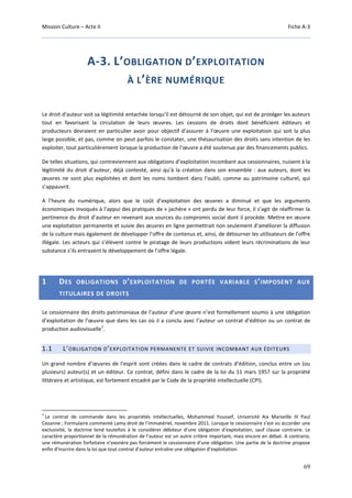 Mission Culture – Acte II Fiche A-3
69
A-3. L’OBLIGATION D’EXPLOITATION
À L’ÈRE NUMÉRIQUE
Le droit d'auteur voit sa légitimité entachée lorsqu’il est détourné de son objet, qui est de protéger les auteurs
tout en favorisant la circulation de leurs œuvres. Les cessions de droits dont bénéficient éditeurs et
producteurs devraient en particulier avoir pour objectif d’assurer à l’œuvre une exploitation qui soit la plus
large possible, et pas, comme on peut parfois le constater, une thésaurisation des droits sans intention de les
exploiter, tout particulièrement lorsque la production de l’œuvre a été soutenue par des financements publics.
De telles situations, qui contreviennent aux obligations d’exploitation incombant aux cessionnaires, nuisent à la
légitimité du droit d’auteur, déjà contesté, ainsi qu’à la création dans son ensemble : aux auteurs, dont les
œuvres ne sont plus exploitées et dont les noms tombent dans l’oubli, comme au patrimoine culturel, qui
s’appauvrit.
A l’heure du numérique, alors que le coût d’exploitation des œuvres a diminué et que les arguments
économiques invoqués à l’appui des pratiques de « jachère » ont perdu de leur force, il s’agit de réaffirmer la
pertinence du droit d’auteur en revenant aux sources du compromis social dont il procède. Mettre en œuvre
une exploitation permanente et suivie des œuvres en ligne permettrait non seulement d’améliorer la diffusion
de la culture mais également de développer l’offre de contenus et, ainsi, de détourner les utilisateurs de l’offre
illégale. Les acteurs qui s’élèvent contre le piratage de leurs productions vident leurs récriminations de leur
substance s’ils entravent le développement de l’offre légale.
1 DES OBLIGATIONS D’EXPLOITATION DE PORTÉE VARIABLE S’IMPOSENT AUX
TITULAIRES DE DROITS
Le cessionnaire des droits patrimoniaux de l’auteur d’une œuvre n’est formellement soumis à une obligation
d’exploitation de l’œuvre que dans les cas où il a conclu avec l’auteur un contrat d’édition ou un contrat de
production audiovisuelle
1
.
1.1 L’OBLIGATION D’EXPLOITATION PERMANENTE ET SUIVIE INCOMBANT AUX ÉDITEURS
Un grand nombre d’œuvres de l’esprit sont créées dans le cadre de contrats d’édition, conclus entre un (ou
plusieurs) auteur(s) et un éditeur. Ce contrat, défini dans le cadre de la loi du 11 mars 1957 sur la propriété
littéraire et artistique, est fortement encadré par le Code de la propriété intellectuelle (CPI).
1
Le contrat de commande dans les propriétés intellectuelles, Mohammed Youssef, Université Aix Marseille III Paul
Cezanne ; Formulaire commenté Lamy droit de l’immatériel, novembre 2011. Lorsque le cessionnaire s’est vu accorder une
exclusivité, la doctrine tend toutefois à le considérer débiteur d’une obligation d’exploitation, sauf clause contraire. Le
caractère proportionnel de la rémunération de l’auteur est un autre critère important, mais encore en débat. A contrario,
une rémunération forfaitaire n’exonère pas forcément le cessionnaire d’une obligation. Une partie de la doctrine propose
enfin d’inscrire dans la loi que tout contrat d'auteur entraîne une obligation d’exploitation.
 