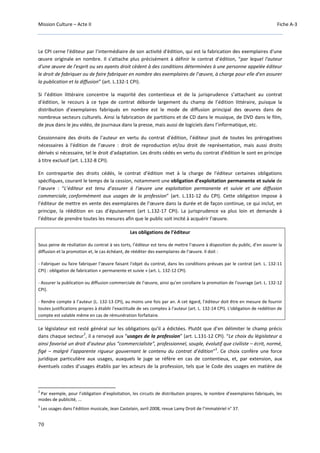 Mission Culture – Acte II Fiche A-3
70
Le CPI cerne l'éditeur par l’intermédiaire de son activité d'édition, qui est la fabrication des exemplaires d'une
œuvre originale en nombre. Il s’attache plus précisément à définir le contrat d’édition, “par lequel l'auteur
d'une œuvre de l'esprit ou ses ayants droit cèdent à des conditions déterminées à une personne appelée éditeur
le droit de fabriquer ou de faire fabriquer en nombre des exemplaires de l’œuvre, à charge pour elle d'en assurer
la publication et la diffusion” (art. L.132-1 CPI).
Si l’édition littéraire concentre la majorité des contentieux et de la jurisprudence s’attachant au contrat
d’édition, le recours à ce type de contrat déborde largement du champ de l’édition littéraire, puisque la
distribution d’exemplaires fabriqués en nombre est le mode de diffusion principal des œuvres dans de
nombreux secteurs culturels. Ainsi la fabrication de partitions et de CD dans le musique, de DVD dans le film,
de jeux dans le jeu vidéo, de journaux dans la presse, mais aussi de logiciels dans l’informatique, etc.
Cessionnaire des droits de l'auteur en vertu du contrat d'édition, l’éditeur jouit de toutes les prérogatives
nécessaires à l'édition de l’œuvre : droit de reproduction et/ou droit de représentation, mais aussi droits
dérivés si nécessaire, tel le droit d'adaptation. Les droits cédés en vertu du contrat d'édition le sont en principe
à titre exclusif (art. L.132-8 CPI).
En contrepartie des droits cédés, le contrat d'édition met à la charge de l'éditeur certaines obligations
spécifiques, courant le temps de la cession, notamment une obligation d’exploitation permanente et suivie de
l’œuvre : “L’éditeur est tenu d’assurer à l’œuvre une exploitation permanente et suivie et une diffusion
commerciale, conformément aux usages de la profession” (art. L.131-12 du CPI). Cette obligation impose à
l’éditeur de mettre en vente des exemplaires de l’œuvre dans la durée et de façon continue, ce qui inclut, en
principe, la réédition en cas d’épuisement (art L.132-17 CPI). La jurisprudence va plus loin et demande à
l’éditeur de prendre toutes les mesures afin que le public soit incité à acquérir l’œuvre.
Les obligations de l’éditeur
Sous peine de résiliation du contrat à ses torts, l’éditeur est tenu de mettre l’œuvre à disposition du public, d’en assurer la
diffusion et la promotion et, le cas échéant, de rééditer des exemplaires de l’œuvre. Il doit :
- Fabriquer ou faire fabriquer l’œuvre faisant l'objet du contrat, dans les conditions prévues par le contrat (art. L. 132-11
CPI) : obligation de fabrication « permanente et suivie » (art. L. 132-12 CPI).
- Assurer la publication ou diffusion commerciale de l’œuvre, ainsi qu'en corollaire la promotion de l'ouvrage (art. L. 132-12
CPI).
- Rendre compte à l’auteur (L. 132-13 CPI), au moins une fois par an. A cet égard, l’éditeur doit être en mesure de fournir
toutes justifications propres à établir l'exactitude de ses comptes à l'auteur (art. L. 132-14 CPI). L'obligation de reddition de
compte est valable même en cas de rémunération forfaitaire.
Le législateur est resté général sur les obligations qu’il a édictées. Plutôt que d’en délimiter le champ précis
dans chaque secteur
2
, il a renvoyé aux “usages de la profession” (art. L.131-12 CPI). “Le choix du législateur a
ainsi favorisé un droit d’auteur plus “commercialiste", professionnel, souple, évolutif que civiliste – écrit, normé,
figé – malgré l’apparente rigueur gouvernant le contenu du contrat d’édition”
3
. Ce choix confère une force
juridique particulière aux usages, auxquels le juge se réfère en cas de contentieux, et, par extension, aux
éventuels codes d’usages établis par les acteurs de la profession, tels que le Code des usages en matière de
2
Par exemple, pour l’obligation d’exploitation, les circuits de distribution propres, le nombre d’exemplaires fabriqués, les
modes de publicité, ...
3
Les usages dans l’édition musicale, Jean Castelain, avril 2008, revue Lamy Droit de l’immatériel n° 37.
 