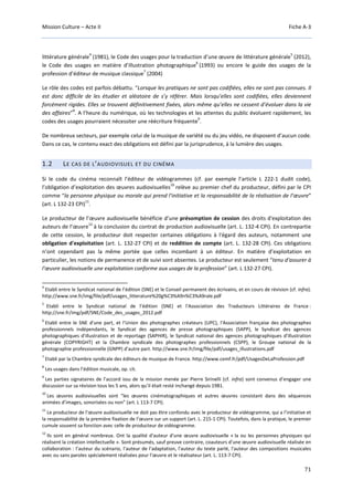 Mission Culture – Acte II Fiche A-3
71
littérature générale
4
(1981), le Code des usages pour la traduction d’une œuvre de littérature générale
5
(2012),
le Code des usages en matière d’illustration photographique
6
(1993) ou encore le guide des usages de la
profession d’éditeur de musique classique
7
(2004)
Le rôle des codes est parfois débattu. “Lorsque les pratiques ne sont pas codifiées, elles ne sont pas connues. Il
est donc difficile de les étudier et aléatoire de s’y référer. Mais lorsqu’elles sont codifiées, elles deviennent
forcément rigides. Elles se trouvent définitivement fixées, alors même qu’elles ne cessent d’évoluer dans la vie
des affaires”
8
. A l’heure du numérique, où les technologies et les attentes du public évoluent rapidement, les
codes des usages pourraient nécessiter une réécriture fréquente
9
.
De nombreux secteurs, par exemple celui de la musique de variété ou du jeu vidéo, ne disposent d’aucun code.
Dans ce cas, le contenu exact des obligations est défini par la jurisprudence, à la lumière des usages.
1.2 LE CAS DE L’AUDIOVISUEL ET DU CINÉMA
Si le code du cinéma reconnaît l’éditeur de vidéogrammes (cf. par exemple l’article L 222-1 dudit code),
l’obligation d’exploitation des œuvres audiovisuelles
10
relève au premier chef du producteur, défini par le CPI
comme “la personne physique ou morale qui prend l’initiative et la responsabilité de la réalisation de l’œuvre”
(art. L 132-23 CPI)
11
.
Le producteur de l’œuvre audiovisuelle bénéficie d’une présomption de cession des droits d'exploitation des
auteurs de l’œuvre
12
à la conclusion du contrat de production audiovisuelle (art. L. 132-4 CPI). En contrepartie
de cette cession, le producteur doit respecter certaines obligations à l'égard des auteurs, notamment une
obligation d'exploitation (art. L. 132-27 CPI) et de reddition de compte (art. L. 132-28 CPI). Ces obligations
n’ont cependant pas la même portée que celles incombant à un éditeur. En matière d’exploitation en
particulier, les notions de permanence et de suivi sont absentes. Le producteur est seulement “tenu d'assurer à
l'œuvre audiovisuelle une exploitation conforme aux usages de la profession” (art. L 132-27 CPI).
4
Etabli entre le Syndicat national de l’édition (SNE) et le Conseil permanent des écrivains, et en cours de révision (cf. infra).
http://www.sne.fr/img/file/pdf/usages_litterature%20g%C3%A9n%C3%A9rale.pdf
5
Etabli entre le Syndicat national de l’édition (SNE) et l'Association des Traducteurs Littéraires de France :
http://sne.fr/img/pdf/SNE/Code_des_usages_2012.pdf
6
Etabli entre le SNE d'une part, et l'Union des photographes créateurs (UPC), l'Association française des photographes
professionnels indépendants, le Syndicat des agences de presse photographiques (SAPP), le Syndicat des agences
photographiques d'illustration et de reportage (SAPHIR), le Syndicat national des agences photographiques d'illustration
générale (COPYRIGHT) et la Chambre syndicale des photographes professionnels (CSPP), le Groupe national de la
photographie professionnelle (GNPP) d'autre part. http://www.sne.fr/img/file/pdf/usages_illustrations.pdf
7
Etabli par la Chambre syndicale des éditeurs de musique de France. http://www.cemf.fr/pdf/UsagesDeLaProfession.pdf
8
Les usages dans l’édition musicale, op. cit.
9
Les parties signataires de l’accord issu de la mission menée par Pierre Sirinelli (cf. infra) sont convenus d’engager une
discussion sur sa révision tous les 5 ans, alors qu’il était resté inchangé depuis 1981.
10
Les œuvres audiovisuelles sont “les œuvres cinématographiques et autres œuvres consistant dans des séquences
animées d’images, sonorisées ou non” (art. L 113-7 CPI).
11
Le producteur de l’œuvre audiovisuelle ne doit pas être confondu avec le producteur de vidéogramme, qui a l’initiative et
la responsabilité de la première fixation de l’œuvre sur un support (art. L. 215-1 CPI). Toutefois, dans la pratique, le premier
cumule souvent sa fonction avec celle de producteur de vidéogramme.
12
Ils sont en général nombreux. Ont la qualité d'auteur d'une œuvre audiovisuelle « la ou les personnes physiques qui
réalisent la création intellectuelle ». Sont présumés, sauf preuve contraire, coauteurs d'une œuvre audiovisuelle réalisée en
collaboration : l’auteur du scénario, l'auteur de l'adaptation, l'auteur du texte parlé, l'auteur des compositions musicales
avec ou sans paroles spécialement réalisées pour l’œuvre et le réalisateur (art. L. 113-7 CPI).
 
