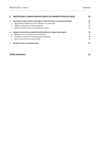 Mission Culture – Acte II Sommaire
C. PROTECTION ET ADAPTATION DES DROITS DE PROPRIETE INTELLECTUELLE 30
1. Réorienter la lutte contre le piratage en direction de la contrefaçon lucrative 30
a. Approfondir la réflexion sur les échanges non marchands 31
b. Alléger le dispositif de réponse graduée 32
c. Renforcer la lutte contre la contrefaçon lucrative 34
2. Adapter le droit de la propriété intellectuelle aux usages numériques 36
a. Moderniser les exceptions au droit d’auteur 36
b. Protéger et valoriser le domaine public numérique 38
c. Mieux reconnaître les licences libres 38
3. Faciliter l’accès aux métadonnées 39
FICHES DETAILLEES 41
 