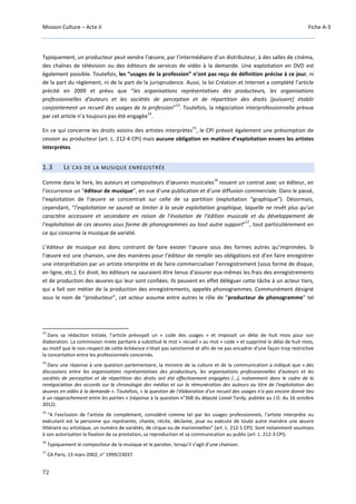 Mission Culture – Acte II Fiche A-3
72
Typiquement, un producteur peut vendre l’œuvre, par l’intermédiaire d’un distributeur, à des salles de cinéma,
des chaînes de télévision ou des éditeurs de services de vidéo à la demande. Une exploitation en DVD est
également possible. Toutefois, les “usages de la profession” n’ont pas reçu de définition précise à ce jour, ni
de la part du règlement, ni de la part de la jurisprudence. Aussi, la loi Création et Internet a complété l’article
précité en 2009 et prévu que “les organisations représentatives des producteurs, les organisations
professionnelles d'auteurs et les sociétés de perception et de répartition des droits [puissent] établir
conjointement un recueil des usages de la profession”
13
. Toutefois, la négociation interprofessionnelle prévue
par cet article n’a toujours pas été engagée
14
.
En ce qui concerne les droits voisins des artistes interprètes
15
, le CPI prévoit également une présomption de
cession au producteur (art. L. 212-4 CPI) mais aucune obligation en matière d’exploitation envers les artistes
interprètes.
1.3 LE CAS DE LA MUSIQUE ENREGISTRÉE
Comme dans le livre, les auteurs et compositeurs d’œuvres musicales
16
nouent un contrat avec un éditeur, en
l’occurrence un “éditeur de musique”, en vue d’une publication et d’une diffusion commerciale. Dans le passé,
l’exploitation de l’œuvre se concentrait sur celle de sa partition (exploitation “graphique”). Désormais,
cependant, “l’exploitation ne saurait se limiter à la seule exploitation graphique, laquelle ne revêt plus qu’un
caractère accessoire et secondaire en raison de l’évolution de l’édition musicale et du développement de
l’exploitation de ces œuvres sous forme de phonogrammes ou tout autre support”
17
, tout particulièrement en
ce qui concerne la musique de variété.
L’éditeur de musique est donc contraint de faire exister l’œuvre sous des formes autres qu’imprimées. Si
l’œuvre est une chanson, une des manières pour l’éditeur de remplir ses obligations est d’en faire enregistrer
une interprétation par un artiste interprète et de faire commercialiser l’enregistrement (sous forme de disque,
en ligne, etc.). En droit, les éditeurs ne sauraient être tenus d'assurer eux-mêmes les frais des enregistrements
et de production des œuvres qui leur sont confiées. Ils peuvent en effet déléguer cette tâche à un acteur tiers,
qui a fait son métier de la production des enregistrements, appelés phonogrammes. Communément désigné
sous le nom de “producteur”, cet acteur assume entre autres le rôle de “producteur de phonogramme” tel
13
Dans sa rédaction initiale, l’article prévoyait un « code des usages » et imposait un délai de huit mois pour son
élaboration. La commission mixte paritaire a substitué le mot « recueil » au mot « code » et supprimé le délai de huit mois,
au motif que le non-respect de cette échéance n'était pas sanctionné et afin de ne pas encadrer d'une façon trop restrictive
la concertation entre les professionnels concernés.
14
Dans une réponse à une question parlementaire, la ministre de la culture et de la communication a indiqué que « des
discussions entre les organisations représentatives des producteurs, les organisations professionnelles d'auteurs et les
sociétés de perception et de répartition des droits ont été effectivement engagées (…), notamment dans le cadre de la
renégociation des accords sur la chronologie des médias et sur la rémunération des auteurs au titre de l'exploitation des
œuvres en vidéo à la demande ». Toutefois, « la question de l'élaboration d'un recueil des usages n'a pas encore donné lieu
à un rapprochement entre les parties » (réponse à la question n°368 du député Lionel Tardy, publiée au J.O. du 16 octobre
2012).
15
“A l'exclusion de l'artiste de complément, considéré comme tel par les usages professionnels, l'artiste interprète ou
exécutant est la personne qui représente, chante, récite, déclame, joue ou exécute de toute autre manière une œuvre
littéraire ou artistique, un numéro de variétés, de cirque ou de marionnettes” (art. L. 212-1 CPI). Sont notamment soumises
à son autorisation la fixation de sa prestation, sa reproduction et sa communication au public (art. L. 212-3 CPI).
16
Typiquement le compositeur de la musique et le parolier, lorsqu’il s’agit d’une chanson.
17
CA Paris, 13 mars 2002, n° 1999/23037.
 