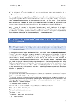 Mission Culture – Acte II Fiche A-3
73
qu’il est défini par le CPI
18
et bénéficie à ce titre de droits patrimoniaux, voisins au droit d’auteur, sur les
enregistrements produits.
Bien que le producteur soit responsable de la fabrication en nombre, de la publication et de la diffusion des
phonogrammes
19
(et, à ce titre, tenu d’obtenir l’autorisation de l’auteur via la gestion collective exercée par la
SDRM), il n’est pas personnellement liée par contrat avec celui-ci et n’est donc soumis à aucune obligation
directe d’exploitation vis-à-vis de cet auteur. Il conclut en revanche un contrat avec les artistes interprètes,
mais, comme dans la production audiovisuelle, la loi ne prévoit d’obligation d’exploitation à leur égard.
Quant à l’éditeur de musique, “[il] devient plus l’agent de l’œuvre que le responsable de son support
matériel”
20
. Les tribunaux ont même pu décider que, si l’exploitation phonographique était un succès, l’éditeur
pouvait négliger l’exploitation graphique de l’œuvre sans que cela entraîne la résiliation du contrat d’édition,
quand bien même les modalités de l’exploitation graphique y auraient été précisées
21
.
2 LE RESPECT DES OBLIGATIONS D’EXPLOITATION SE HEURTE À DIFFÉRENTS TYPES
DE CONTRAINTES
2.1 L’OBLIGATION D’EXPLOITATION, APPRÉCIÉE EN FONCTION DES CIRCONSTANCES, N’A PAS
DE PORTÉE ABSOLUE
La jurisprudence considère qu’une exploitation peut être interrompue lorsque des arbitrages économiques
l’imposent
22
. De manière générale, l’obligation d’exploiter ne pèse qu’aussi longtemps que l’œuvre est
susceptible d’intéresser un public
23
. La jurisprudence a par exemple pu décider que l’éditeur était seul juge de
l’opportunité d’une réédition lorsque l’œuvre se vendait mal
24
ou que, “compte tenu de la diminution de
l’intérêt du public [...] passé les premières années de succès”
25
, il ne saurait être reproché à un éditeur de ne pas
avoir engagé de nouveaux investissements promotionnels. Par ailleurs, un producteur audiovisuel ayant réalisé
des démarches utiles à la commercialisation d'un film, spécialement auprès des chaînes de télévision, a rempli
ses obligations légales dès lors, d'une part, que l'échec rencontré est imputable à la durée trop longue du film
en cause et à son sujet, et d'autre part, que le producteur a respecté son obligation en obtenant le financement
nécessaire à la production
26
).
18
“Le producteur de phonogramme est la personne, physique ou morale, qui a l'initiative et la responsabilité de la première
fixation d'une séquence de sons” (art. L. 213-1 CPI).
19
En réalité, les fonctions de producteur du phonogramme (celui qui assure la fixation de l’enregistrement), d’éditeur de
phonogramme (celui qui fabrique les supports) et de distributeur de phonogramme (celui qui assure l’interface entre
l’éditeur phonographique et le distributeur détaillant) sont parfois dissociés. On distingue donc le contrat d’artiste, le
contrat de licence et le contrat de distribution.
20
Les usages dans l’édition musicale, op. cit.
21
TGI Paris, 3e ch., 1re sect., 19 mars 1997, Laura Mayne/Emi Music Publishing France et autres.
22
CA Paris, 12 fév. 1980, D. 1982 Inf. Rap. 47.
23
CA Paris, 7 nov. 1951, Montherlant c/ Grasset.
24
CA Paris, 12 fév. 1980.
25
CA Paris, Pôle 5, 1ère Ch., Arrêt du 27 Février 2012.
26
Cass. 1
ère
Civ. 19 mars 1996.
 