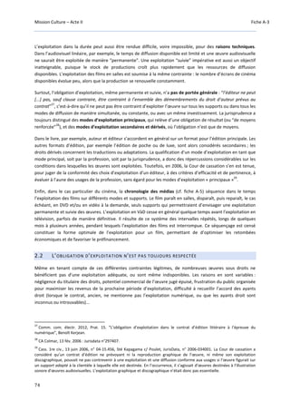 Mission Culture – Acte II Fiche A-3
74
L’exploitation dans la durée peut aussi être rendue difficile, voire impossible, pour des raisons techniques.
Dans l’audiovisuel linéaire, par exemple, le temps de diffusion disponible est limité et une œuvre audiovisuelle
ne saurait être exploitée de manière “permanente”. Une exploitation “suivie” impérative est aussi un objectif
inatteignable, puisque le stock de productions croît plus rapidement que les ressources de diffusion
disponibles. L’exploitation des films en salles est soumise à la même contrainte : le nombre d’écrans de cinéma
disponibles évolue peu, alors que la production se renouvelle constamment.
Surtout, l’obligation d’exploitation, même permanente et suivie, n’a pas de portée générale : “l’éditeur ne peut
[...] pas, sauf clause contraire, être contraint à l’ensemble des démembrements du droit d’auteur prévus au
contrat”
27
, c’est-à-dire qu’il ne peut pas être contraint d’exploiter l’œuvre sur tous les supports ou dans tous les
modes de diffusion de manière simultanée, ou constante, ou avec un même investissement. La jurisprudence a
toujours distingué des modes d’exploitation principaux, qui relève d’une obligation de résultat (ou “de moyens
renforcée”
28
), et des modes d’exploitation secondaires et dérivés, où l’obligation n’est que de moyens.
Dans le livre, par exemple, auteur et éditeur s’accordent en général sur un format pour l’édition principale. Les
autres formats d’édition, par exemple l’édition de poche ou de luxe, sont alors considérés secondaires ; les
droits dérivés concernent les traductions ou adaptations. La qualification d’un mode d’exploitation en tant que
mode principal, soit par la profession, soit par la jurisprudence, a donc des répercussions considérables sur les
conditions dans lesquelles les œuvres sont exploitées. Toutefois, en 2006, la Cour de cassation s’en est tenue,
pour juger de la conformité des choix d’exploitation d’un éditeur, à des critères d’efficacité et de pertinence, à
évaluer à l’aune des usages de la profession, sans égard pour les modes d’exploitation « principaux »
29
.
Enfin, dans le cas particulier du cinéma, la chronologie des médias (cf. fiche A-5) séquence dans le temps
l’exploitation des films sur différents modes et supports. Le film paraît en salles, disparaît, puis reparaît, le cas
échéant, en DVD et/ou en vidéo à la demande, seuls supports qui permettraient d’envisager une exploitation
permanente et suivie des œuvres. L’exploitation en VàD cesse en général quelque temps avant l’exploitation en
télévision, parfois de manière définitive. Il résulte de ce système des intervalles répétés, longs de quelques
mois à plusieurs années, pendant lesquels l’exploitation des films est interrompue. Ce séquençage est censé
constituer la forme optimale de l’exploitation pour un film, permettant de d’optimiser les retombées
économiques et de favoriser le préfinancement.
2.2 L’OBLIGATION D’EXPLOITATION N’EST PAS TOUJOURS RESPECTÉE
Même en tenant compte de ces différentes contraintes légitimes, de nombreuses œuvres sous droits ne
bénéficient pas d’une exploitation adéquate, ou sont même indisponibles. Les raisons en sont variables :
négligence du titulaire des droits, potentiel commercial de l’œuvre jugé épuisé, frustration du public organisée
pour maximiser les revenus de la prochaine période d’exploitation, difficulté à recueillir l’accord des ayants
droit (lorsque le contrat, ancien, ne mentionne pas l’exploitation numérique, ou que les ayants droit sont
inconnus ou introuvables)...
27
Comm. com. électr. 2012, Prat. 15. “L’obligation d’exploitation dans le contrat d’édition littéraire à l’épreuve du
numérique”, Benoît Kerjean.
28
CA Colmar, 13 fév. 2006 : Jurisdata n°297407.
29
Cass. 1re civ., 13 juin 2006, n° 04-15.456, Sté Kapagama c/ Poulet, JurisData, n° 2006-034001. La Cour de cassation a
considéré qu’un contrat d’édition ne prévoyant ni la reproduction graphique de l’œuvre, ni même son exploitation
discographique, pouvait ne pas contrevenir à une exploitation et une diffusion conforme aux usages si l’œuvre figurait sur
un support adapté à la clientèle à laquelle elle est destinée. En l’occurrence, il s’agissait d’œuvres destinées à l'illustration
sonore d'œuvres audiovisuelles. L’exploitation graphique et discographique n’était donc pas essentielle.
 