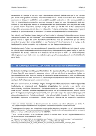 Mission Culture – Acte II Fiche A-3
75
Certains films de catalogue ne font plus l’objet d’aucune exploitation sous quelque forme que ce soit. Les films
plus récents sont également concernés, dans une moindre mesure : d’après l’Observatoire de la chronologie
des médias du CNC, parmi les 573 films sortis en 2007, seuls 85 % sont sortis en vidéo physique et 66 % en
VàD ; 55 films (principalement des films sortis sur moins de 10 copies) ont cessé d’être exploités après leur
diffusion en salle. Les grandes maisons de disques détiennent des enregistrements qui n’ont jamais été édités
ou qui sont devenus introuvables, y compris en ligne. On estime que 500 000 livres du XX
ème
siècle seraient
indisponibles. Un stock considérable d’œuvres indisponibles s’est ainsi constitué dans chaque secteur, laissant
une partie du patrimoine culturel en déshérence. Les œuvres sont en voie de détérioration et d’oubli.
Face à de tels cas d’abus dans l’usage des droits qu’ils ont cédés, les créateurs n’ont que très rarement recours
aux options légales qui leur sont reconnues
30
, par crainte de mesures de rétorsion. Les conflits existants sont en
général résolus au regard des seules dispositions contractuelles. Il est par exemple rare que les auteurs
demandent la rupture d’un contrat d’édition en cas d’épuisement
31
. Dans le domaine de la musique et de
l’audiovisuel, les artistes interprètes, eux, ne disposent à ce jour d’aucun moyen de recours.
Ces situations sont d’autant moins acceptables que la plupart des contrats d’édition prévoient que la cession
est effective pour la durée légale maximale présente ou future. La durée de cession devient, de fait, la durée de
la protection des œuvres, c’est-à-dire la vie de l’auteur et 70 ans après sa mort
32
. Les artistes interprètes
cèdent également leurs droits voisins aux producteurs phonographiques ou audiovisuels pour la totalité de la
durée légale.
3 LE NUMÉRIQUE RENOUVELLE LA PORTÉE DE L’OBLIGATION D’EXPLOITATION
La révolution numérique constitue, pour l’exploitation des œuvres culturelles, une opportunité évidente.
L’espace disponible pour exposer les œuvres sur Internet est à peu près illimité et les coûts de stockage en
ligne sont très faibles. Il est désormais possible de maintenir les œuvres à disposition du public, durablement et
pour un coût minimal. En outre, les œuvres du patrimoine peuvent bénéficier d’une nouvelle vie et enrichir les
catalogues d’offres légales proposés aux consommateurs.
Mais dans le même temps, le numérique oblige à interroger les notions classiques du droit de la propriété
intellectuelle, et notamment celle d’obligation d’exploitation. Par exemple, « que signifie dans
l’environnement numérique l’obligation de « fabriquer en nombre des exemplaires de l’œuvre ? », s’interroge
Lionel Maurel
33
: « Elle est aisément compréhensible quand le rôle de ce dernier consiste à produire sous la
forme de tirage des exemplaires physiques imprimés, mais qu’en est-il lorsque des copies numériques peuvent
être produites quasiment à l’infini à moindre coût ? ». Par ailleurs, la SGDL s’inquiète de l’impact des nouvelles
techniques d’impression à la demande : l’éditeur pourrait-il s’acquitter de son obligation d’exploitation
30
Voir par exemple l’injonction du Conseil permanent des écrivains aux auteurs (“Reprenez vos droits !”).
http://www.conseilpermanentdesecrivains.org/reprenez%20vos%20droits/reprenez%20vos%20droits.htm
31
Réciproquement, les éditeurs sont fréquemment accusés de gérer leurs stocks de manière à ce qu’il soit impossible de
constater l’épuisement. L’édition est considérée comme épuisée “si deux demandes de livraisons d'exemplaires adressées à
l'éditeur ne sont pas satisfaites dans les trois mois” (L. 132-17 CPI).
32
Art. L. 123-1 CPI. Si l’auteur a 30 ans à la date de la signature du contrat et meurt à 80 ans, il engage lui-même ainsi que
ses héritiers pour une durée totale de 120 années.
33
« Dépasser la conception fixiste du contrat d’édition pour s’adapter à l’environnement numérique ? », article de Lionel
Maurel pour le site nonfiction.fr, décembre 2010 : http://www.nonfiction.fr/article-4025-
depasser_la_conception_fixiste_du_contrat_dedition_pour_sadapter_a_lenvironnement_numerique_.htm
 
