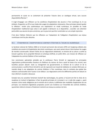 Mission Culture – Acte II Fiche A-3
76
permanente et suivie en se contentant de présenter l’œuvre dans un catalogue virtuel, sans aucune
disponibilité effective ?
Il s’agit d’engager une réflexion sur les conditions d’exploitation des œuvres à l’ère numérique et, le cas
échéant, d’apporter au CPI et aux Codes des usages les adaptations nécessaires. Deux principes doivent guider
la réflexion : rendre plus systématique une exploitation en mode numérique, en parallèle du mode
d’exploitation traditionnel (que celui-ci soit appelé à demeurer ou à disparaître) ; accorder une attention
particulière aux œuvres les plus anciennes, qui ne pourront pas être numérisées sur une simple injonction.
C’est dans l’édition littéraire que les réflexions sur l’adaptation de l’obligation d’exploitation aux enjeux
numériques sont les plus abouties.
3.1 S’INSPIRER DE L’ADAPTATION DU CONTRAT D’ÉDITION À L’HEURE DU NUMÉRIQUE
Le Syndicat national de l'édition (SNE) et le Conseil permanent des écrivains (CPE) ont longtemps débattu des
conditions de cession et d'exploitation des droits numériques, sans avoir jamais réussi à faire évoluer les usages
de manière consensuelle. Devant l'échec de ces négociations bilatérales, le ministre de la culture a confié au
Conseil supérieur de la propriété littéraire et artistique (CSPLA), en juillet 2011, une mission de réflexion sur
l'adaptation du contrat d'édition à l'ère numérique.
Une commission spécialisée présidée par le professeur Pierre Sirinelli et regroupant les principales
organisations professionnelles d'auteurs et d'éditeurs du secteur du livre a posé les bases d'un accord, sans
toutefois pouvoir aboutir. Suite au changement de gouvernement, la ministre de la culture et de la
communication a confié à Pierre Sirinelli le soin de reprendre son travail de médiation en octobre 2012 avec un
mandat élargi à une adaptation du contrat d’édition à l’ère numérique, dans le contexte plus global des
relations contractuelles liant l’auteur à son éditeur. Les négociations entre les différentes parties ont abouti en
mars 2013 (cf. encadré ci-dessous).
Compte tenu du caractère fortement évolutif des technologies, les parties à l'accord ont fait le choix de la
souplesse en invitant le législateur à fixer les grands principes et à renvoyer à un « code des usages », ayant
vocation à être rendu obligatoire par le ministre de la culture, la définition des modalités d'application de ces
principes. Les évolutions législatives proposées auront une incidence sur l’ensemble des contrats d’édition,
quand bien même la mission a finalement restreint ses travaux au secteur du livre.
 