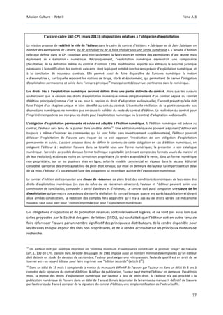 Mission Culture – Acte II Fiche A-3
77
L’accord-cadre SNE-CPE (mars 2013) : dispositions relatives à l’obligation d’exploitation
La mission propose de redéfinir le rôle de l’éditeur dans le cadre du contrat d’édition : « fabriquer ou de faire fabriquer en
nombre des exemplaires de l'œuvre, ou de la réaliser ou de la faire réaliser sous une forme numérique ». L’activité d’édition
telle que définie dans le CPI couvrirait ainsi non seulement la fabrication en nombre des exemplaires d'une œuvre mais
également sa « réalisation » numérique. Réciproquement, l’exploitation numérique deviendrait une composante
(facultative) de la définition même du contrat d’édition. Cette modification apporte aux éditeurs la sécurité juridique
nécessaire à la modification des contrats existants, dont la plupart ont été conclus sans prévoir d’exploitation numérique, et
à la conclusion de nouveaux contrats. Elle permet aussi de faire disparaître de l’univers numérique la notion
« d’exemplaire », sur laquelle reposent les notions de tirage, stock et épuisement, qui permettent de cerner l’obligation
d’exploitation permanente et suivie dans l’univers physique
34
mais qui sont dépourvues pertinence dans le numérique.
Les droits liés à l’exploitation numérique seraient définis dans une partie distincte du contrat. Alors que les auteurs
souhaitaient que la cession des droits d’exploitation numérique relève obligatoirement d’un contrat séparé du contrat
d’édition principale (comme c’est le cas pour la cession du droit d’adaptation audiovisuelle), l’accord prévoit qu’elle doit
faire l’objet d’un chapitre unique et bien identifié au sein du contrat. L’éventuelle résiliation de la partie consacrée aux
dispositions numériques ne remettra pas en cause la validité du reste du contrat d’édition. La résiliation du contrat pour
l’imprimé n’emportera pas non plus les droits pour l’exploitation numérique ou le contrat d’adaptation audiovisuelle.
L’obligation d’exploitation permanente et suivie est adaptée à l’édition numérique. Si l’édition numérique est prévue au
contrat, l’éditeur sera tenu de la publier dans un délai défini
35
. Une édition numérique ne pouvant s’épuiser (l’éditeur est
toujours à même d’honorer les commandes qui lui sont faites sans investissement supplémentaire), l’éditeur pourrait
délaisser l’exploitation de l’œuvre sans risquer de se voir opposer l’inexécution de son obligation d’exploitation
permanente et suivie. L’accord propose donc de définir le contenu de cette obligation en cas d’édition numérique, en
obligeant l’éditeur à : exploiter l’œuvre dans sa totalité sous une forme numérique ; la présenter à son catalogue
numérique ; la rendre accessible dans un format technique exploitable (en tenant compte des formats usuels du marché et
de leur évolution), et dans au moins un format non propriétaire ; la rendre accessible à la vente, dans un format numérique
non propriétaire, sur un ou plusieurs sites en ligne, selon le modèle commercial en vigueur dans le secteur éditorial
considéré. La reprise des droits aurait lieu de plein droit lorsque, sur mise en demeure de l'auteur lui impartissant un délai
de six mois, l’éditeur n’a pas exécuté l’une des obligations lui incombant au titre de l’exploitation numérique.
Le contrat d’édition doit comporter une clause de réexamen de plein droit des conditions économiques de la cession des
droits d’exploitation numérique (en cas de refus ou de réexamen désaccord, l’auteur et l’éditeur peuvent saisir une
commission de conciliation, composée à parité d’auteurs et d’éditeurs). Le contrat doit aussi comporter une clause de fin
d’exploitation qui permettra aux auteurs d’exiger la résiliation du contrat lorsque, quatre ans après la publication et durant
deux années consécutives, la reddition des comptes fera apparaître qu’il n’y a pas eu de droits versés (ce mécanisme
nouveau vaut aussi bien pour l’édition imprimée que pour l’exploitation numérique).
Les obligations d’exposition et de promotion retenues sont relativement légères, et ne vont pas aussi loin que
celles proposées par la Société des gens de lettres (SGDL), qui souhaitait que l’éditeur soit en outre tenu de
faire référencer l’œuvre par un nombre significatif des principaux e-distributeurs, de la rendre disponible pour
les libraires en ligne et pour des sites non propriétaires, et de la rendre accessible sur les principaux moteurs de
recherche.
34
Un éditeur doit par exemple imprimer un “nombre minimum d'exemplaires constituant le premier tirage” de l’œuvre
(art. L. 132-10 CPI). Dans le livre, le Code des usages de 1981 impose aussi un nombre minimal d’exemplaires qu’un éditeur
doit détenir un stock. En dessous de ce nombre, l’auteur peut exiger une réimpression, faute de quoi il est en droit de se
tourner vers un nouvel éditeur pour faire imprimer une “édition seconde” (article 1
er
).
35
Dans un délai de 15 mois à compter de la remise du manuscrit définitif de l’œuvre par l’auteur ou dans un délai de 3 ans à
compter de la signature du contrat d’édition. A défaut de publication, l’auteur peut mettre l’éditeur en demeure. Passé trois
mois, la reprise des droits d’exploitation numérique par l’auteur a lieu de plein droit. Si l’éditeur n’a pas procédé à la
publication numérique de l’œuvre dans un délai de 2 ans et 3 mois à compter de la remise du manuscrit définitif de l’œuvre
par l’auteur ou de 4 ans à compter de la signature du contrat d’édition, une simple notification de l'auteur suffit.
 