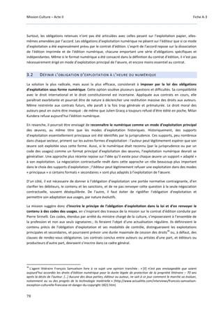 Mission Culture – Acte II Fiche A-3
78
Surtout, les obligations retenues n’ont pas été articulées avec celles pesant sur l’exploitation papier, elles-
mêmes amendées par l’accord. Les obligations d’exploitation numérique ne pèsent sur l’éditeur que si ce mode
d’exploitation a été expressément prévu par le contrat d’édition. L’esprit de l’accord repose sur la dissociation
de l’édition imprimée et de l’édition numérique, chacune emportant une série d’obligations spécifiques et
indépendantes. Même si le format numérique a été consacré dans la définition du contrat d’édition, il n’est pas
nécessairement érigé en mode d’exploitation principal de l’œuvre, et encore moins essentiel au contrat.
3.2 DÉFINIR L’OBLIGATION D’EXPLOITATION À L’HEURE DU NUMÉRIQUE
La solution la plus radicale, mais aussi la plus efficace, consisterait à imposer par la loi des obligations
d’exploitation sous forme numérique. Cette option soulève plusieurs questions et difficultés. Sa compatibilité
avec le droit international et le droit constitutionnel est incertaine. Appliquée aux contrats en cours, elle
paraîtrait exorbitante et pourrait être de nature à déclencher une restitution massive des droits aux auteurs.
Même restreinte aux contrats futurs, elle paraît à la fois trop générale et prématurée. Le droit moral des
auteurs peut en outre être invoqué : de même que Julien Gracq a toujours refusé d’être édité en poche, Milan
Kundera refuse aujourd’hui l’édition numérique.
En revanche, il pourrait être envisagé de reconnaître le numérique comme un mode d’exploitation principal
des œuvres, au même titre que les modes d’exploitation historiques. Historiquement, des supports
d’exploitation essentiellement principaux ont été identifiés par la jurisprudence. Ces supports, peu nombreux
dans chaque secteur, priment sur les autres formes d’exploitation : l’auteur peut légitimement espérer que son
œuvre soit exploitée sous cette forme. Aussi, si le numérique était reconnu (par la jurisprudence ou par un
code des usages) comme un format principal d’exploitation des œuvres, l’exploitation numérique devrait se
généraliser. Une approche plus récente repose sur l’idée qu’il existe pour chaque œuvre un support « adapté »
à son exploitation. La négociation contractuelle revêt dans cette approche un rôle beaucoup plus important
dans le choix des supports d’exploitation ; l’éditeur peut légitimement refuser une exploitation dans des modes
« principaux » si certains formats « secondaires » sont plus adaptés à l’exploitation de l’œuvre.
D’un côté, il est nécessaire de donner à l’obligation d’exploitation une portée normative contraignante, d’en
clarifier les débiteurs, le contenu et les sanctions, et de ne pas renvoyer cette question à la seule négociation
contractuelle, souvent déséquilibrée. De l’autre, il faut éviter de rigidifier l’obligation d’exploitation et
permettre son adaptation aux usages, par nature évolutifs.
La mission suggère donc d’inscrire le principe de l’obligation d’exploitation dans la loi et d’en renvoyer le
contenu à des codes des usages, en s’inspirant des travaux de la mission sur le contrat d’édition conduite par
Pierre Sirinelli. Ces codes, étendus par arrêté du ministre chargé de la culture, s’imposeraient à l’ensemble de
la profession et non aux seuls signataires ; ils feraient l’objet d’une actualisation régulière. Ils définiraient le
contenu précis de l’obligation d’exploitation et ses modalités de contrôle, distingueraient les exploitations
principales et secondaires, et pourraient prévoir une durée maximale de cession des droits
36
ou, à défaut, des
clauses de rendez-vous obligatoires. Les contrats conclus entre auteurs ou artistes d’une part, et éditeurs ou
producteurs d’autre part, devraient s’inscrire dans ce cadre général.
36
L'agent littéraire François Samuelson livre à ce sujet une opinion tranchée : « [il] n’est pas envisageable que soient
aujourd’hui accordés les droits d’édition numérique pour la durée légale de protection de la propriété littéraire – 70 ans
après la décès de l’auteur. […] Aucune des deux parties, éditeur ou auteur, ne sait à ce jour comment le marché va évoluer,
notamment au vu des progrès de la technologie matérielle » (http://www.actualitte.com/interviews/francois-samuelson-
exception-culturelle-francaise-et-danger-du-copyright-1822.htm)
 