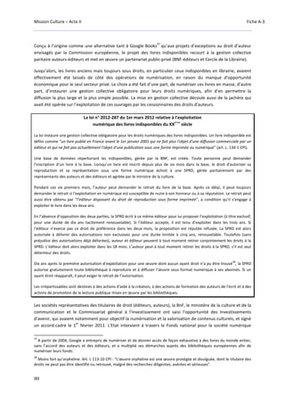 Mission Culture – Acte II Fiche A-3
80
Conçu à l’origine comme une alternative tant à Google Books
37
qu’aux projets d’exceptions au droit d’auteur
envisagés par la Commission européenne, le projet des livres indisponibles recourt à la gestion collective
paritaire auteurs-éditeurs et met en œuvre un partenariat public-privé (BNF-éditeurs et Cercle de la Librairie).
Jusqu’alors, les livres anciens mais toujours sous droits, en particulier ceux indisponibles en librairie, avaient
effectivement été laissés de côté des opérations de numérisation, en raison du manque d'opportunité
économique pour le seul secteur privé. Le choix a été fait d’une part, de numériser ces livres en masse, d’autre
part, d’instaurer une gestion collective obligatoire pour leurs droits numériques, afin d’en permettre la
diffusion la plus large et la plus simple possible. La mise en gestion collective découle aussi de la jachère qui
avait été opérée sur l’exploitation de ces ouvrages par les cessionnaires des droits d’auteurs.
La loi n° 2012-287 du 1er mars 2012 relative à l'exploitation
numérique des livres indisponibles du XX
ème
siècle
La loi instaure une gestion collective obligatoire pour les droits numériques des livres indisponibles. Un livre indisponible est
défini comme “un livre publié en France avant le 1er janvier 2001 qui ne fait plus l'objet d'une diffusion commerciale par un
éditeur et qui ne fait pas actuellement l'objet d'une publication sous une forme imprimée ou numérique” (art. L. 134-1 CPI).
Une base de données répertoriant les indisponibles, gérée par la BNF, est créée. Toute personne peut demander
l’inscription d’un livre à la base. Lorsqu’un livre est inscrit depuis plus de six mois dans la base, le droit d'autoriser sa
reproduction et sa représentation sous une forme numérique échoit à une SPRD, gérée paritairement par des
représentants des auteurs et des éditeurs et agréée par le ministre de la culture.
Pendant ces six premiers mois, l’auteur peut demander le retrait du livre de la base. Après ce délai, il peut toujours
demander le retrait si l’exploitation en numérique est susceptible de nuire à son honneur ou à sa réputation. Le retrait peut
aussi être obtenu par “l’éditeur disposant du droit de reproduction sous forme imprimée”, à condition qu’il s’engage à
exploiter le livre dans les deux ans.
En l’absence d’opposition des deux parties, la SPRD écrit à ce même éditeur pour lui proposer l’exploitation (à titre exclusif,
pour une durée de dix ans tacitement renouvelable). Si l’éditeur accepte, il est tenu d’exploiter dans les trois ans. Si
l’éditeur n’exerce pas ce droit de préférence dans les deux mois, la proposition est réputée refusée. La SPRD est alors
autorisée à délivrer des autorisations non exclusives pour une durée limitée à cinq ans, renouvelable. Toutefois (sans
préjudice des autorisations déjà délivrées), auteur et éditeur peuvent à tout moment retirer conjointement les droits à la
SPRD. L’éditeur doit alors exploiter dans les 18 mois. L’auteur peut à tout moment retirer les droits à la SPRD, s’il est seul
détenteur des droits.
Dix ans après la première autorisation d’exploitation pour une œuvre dont aucun ayant droit n’a pu être trouvé
38
, la SPRD
autorise gratuitement toute bibliothèque à reproduire et à diffuser l’œuvre sous format numérique à ses abonnés. Si un
ayant droit réapparaît, il peut exiger le retrait de l’autorisation.
Les irrépartissables sont destinés à des actions d'aide à la création, à des actions de formation des auteurs de l'écrit et à des
actions de promotion de la lecture publique mises en œuvre par les bibliothèques.
Les sociétés représentatives des titulaires de droit (éditeurs, auteurs), la BnF, le ministère de la culture et de la
communication et le Commissariat général à l'investissement ont saisi l'opportunité des Investissements
d'avenir, qui avaient notamment pour objectif la numérisation et la valorisation de contenus culturels, et signé
un accord-cadre le 1
er
février 2011. L'Etat intervient à travers le Fonds national pour la société numérique
37
A partir de 2004, Google a entrepris de numériser et de donner accès de façon exhaustive à des livres du monde entier,
sans l’accord des auteurs et des éditeurs, et a multiplié ses démarches auprès des bibliothèques européennes afin de
numériser leurs fonds.
38
Moins fort qu’orpheline. Art. L 113-10 CPI : “L'œuvre orpheline est une œuvre protégée et divulguée, dont le titulaire des
droits ne peut pas être identifié ou retrouvé, malgré des recherches diligentes, avérées et sérieuses”.
 
