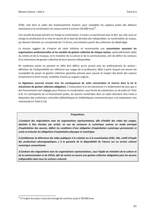 Mission Culture – Acte II Fiche A-3
81
(FSN), créé dans le cadre des Investissements d'avenir, pour compléter les capitaux privés des éditeurs
nécessaires à la numérisation du corpus estimé à environ 230 000 livres
39
.
Une société de projet prendra en charge la numérisation, à travers un partenariat avec la BnF, qui, elle, aura en
charge la constitution et la mise en œuvre de la base de données des indisponibles. La numérisation du corpus,
qui devrait s'étendre sur une période de 7 à 10 ans, sera réalisée à partir des collections du dépôt légal.
La mission suggère de s’inspirer de cette initiative et recommande une concertation associant les
organisations professionnelles et les sociétés de gestion collective de chaque secteur, particulièrement celles
du cinéma et de la musique, et le ministère de la culture et de la communication, afin de définir les contours
d’un mécanisme de gestion collective de leurs œuvres indisponibles.
De nombreux points ne peuvent en effet être définis qu’en accord avec les professionnels du secteur :
définition de l’indisponibilité (en référence aux usages de la profession), délai à partir duquel une œuvre est
susceptible de passer en gestion collective, garanties prévues pour assurer le respect des droits des auteurs
(notamment le droit moral), modalités d’accès au support original…
Le législateur pourrait ensuite tirer les conséquences de cette concertation et inscrire dans la loi le
mécanisme de gestion collective obligatoire. L’instauration d’un tel mécanisme n’a évidemment de sens que si
des financements sont dégagés pour financer la numérisation, sous forme de subventions ou de prêts (cf. fiche
A-4). En contrepartie de ce financement public, les œuvres numérisées dans ce cadre devraient être mises à
disposition des institutions culturelles (bibliothèques et médiathèques notamment) pour une exploitation non
marchande (cf. fiche A-13).
Propositions
1.Conduire des négociations avec les organisations représentatives, afin d’établir des codes des usages,
destinés à être étendus par arrêté, en vue de consacrer le numérique comme un mode principal
d’exploitation des œuvres, définir les conditions d’une obligation d’exploitation numérique permanente et
suivie et articuler les obligations d’exploitation physique et numérique.
2.Conditionner la délivrance des aides publiques à la création ou à la numérisation (CNC, CNL, crédit d’impôt
des producteurs phonographiques…) à la garantie de la disponibilité de l’œuvre sur un service culturel
numérique conventionné.
3.Conduire des négociations avec les organisations représentatives, sous l’égide du ministère de la culture et
de la communication et du CSPLA, afin de mettre en œuvre une gestion collective obligatoire pour les œuvres
indisponibles dans tous les secteurs culturels.
39
A l’origine du projet, il avait été envisagé de numériser jusqu’à 700 000 livres.
 