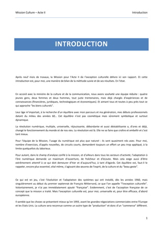Mission Culture – Acte II Introduction
1
INTRODUCTION
Après neuf mois de travaux, la Mission pour l’Acte II de l’exception culturelle délivre ici son rapport. Et cette
introduction est, pour moi, une manière de bilan de la méthode suivie et de ses résultats. En l’état.
En accord avec la ministre de la culture et de la communication, nous avons souhaité une équipe réduite : quatre
jeunes gens, deux femmes et deux hommes, tout juste trentenaires, mais déjà chargés d’expériences et de
connaissances (financières, juridiques, technologiques et économiques). Et aimant tous et toutes à peu près tout ce
qui approche “les biens culturels”.
Leur âge m’importait, à la recherche d’un équilibre avec mon parcours et ma génération, mes débuts professionnels
datant du milieu des années 60… Cet équilibre n’est pas cosmétique mais sûrement symbolique et surtout
dynamique.
La révolution numérique, multiple, universelle, réjouissante, débordante et aussi déstabilisante a, d’ores et déjà,
changé le fonctionnement du monde et de nos vies. La révolution est là. Elle ne va faire que croître et embellir et c’est
tant mieux.
Pour l’équipe de la Mission, l’usage du numérique est plus que naturel : ils sont quasiment nés avec. Pour moi,
nombre d’exercices, d’applis nouvelles, de circuits courts, demandent toujours un effort un peu trop appliqué, à la
limite quelquefois du laborieux.
Pour autant, dans le champ d’analyse confié à la mission, et d’ailleurs dans tous les secteurs d’activité, l’adaptation à
l’ère numérique demande un maximum d’ouverture, de fraîcheur et d’écoute. Mais cela exige aussi d’être
extrêmement attentif à ce qui doit demeurer d’hier et d’aujourd’hui, à tant d’égards. Cet équilibre est, faut-il le
rappeler, encore plus essentiel, vital même, s’agissant des œuvres de l’esprit, de la culture et du “beau geste”.
Ce qui est en jeu, c’est l’évolution et l’adaptation des systèmes qui ont installé, dès les années 1960, mais
singulièrement au début du premier septennat de François Mitterrand, ce que l’on appelle “l’exception culturelle”.
Volontairement, je n’ai pas immédiatement ajouté “française”. Evidemment, c’est de l’acception française de ce
concept que la mission a traité. Mais l’exception culturelle est, pour moi, universelle et, pour être efficace, d’abord
européenne.
Il semble que les choses se présentent mieux qu’en 1993, avant les grandes négociations commerciales entre l’Europe
et les Etats Unis. La culture sera reconnue comme un autre type de “production” et donc d’un “commerce” différent.
 