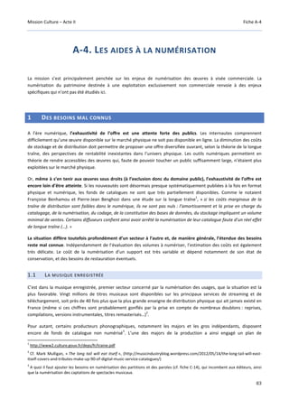 Mission Culture – Acte II Fiche A-4
83
A-4. LES AIDES À LA NUMÉRISATION
La mission s’est principalement penchée sur les enjeux de numérisation des œuvres à visée commerciale. La
numérisation du patrimoine destinée à une exploitation exclusivement non commerciale renvoie à des enjeux
spécifiques qui n’ont pas été étudiés ici.
1 DES BESOINS MAL CONNUS
A l’ère numérique, l’exhaustivité de l’offre est une attente forte des publics. Les internautes comprennent
difficilement qu’une œuvre disponible sur le marché physique ne soit pas disponible en ligne. La diminution des coûts
de stockage et de distribution doit permettre de proposer une offre diversifiée ouvrant, selon la théorie de la longue
traîne, des perspectives de rentabilité inexistantes dans l’univers physique. Les outils numériques permettent en
théorie de rendre accessibles des œuvres qui, faute de pouvoir toucher un public suffisamment large, n’étaient plus
exploitées sur le marché physique.
Or, même à s’en tenir aux œuvres sous droits (à l’exclusion donc du domaine public), l’exhaustivité de l’offre est
encore loin d’être atteinte. Si les nouveautés sont désormais presque systématiquement publiées à la fois en format
physique et numérique, les fonds de catalogues ne sont que très partiellement disponibles. Comme le notaient
Françoise Benhamou et Pierre-Jean Benghozi dans une étude sur la longue traîne
1
, « si les coûts marginaux de la
traîne de distribution sont faibles dans le numérique, ils ne sont pas nuls : l’amortissement et la prise en charge du
catalogage, de la numérisation, du codage, de la constitution des bases de données, du stockage impliquent un volume
minimal de ventes. Certains diffuseurs confient ainsi avoir arrêté la numérisation de leur catalogue faute d’un réel effet
de longue traîne (…). »
La situation diffère toutefois profondément d’un secteur à l’autre et, de manière générale, l’étendue des besoins
reste mal connue. Indépendamment de l’évaluation des volumes à numériser, l’estimation des coûts est également
très délicate. Le coût de la numérisation d’un support est très variable et dépend notamment de son état de
conservation, et des besoins de restauration éventuels.
1.1 LA MUSIQUE ENREGISTRÉE
C’est dans la musique enregistrée, premier secteur concerné par la numérisation des usages, que la situation est la
plus favorable. Vingt millions de titres musicaux sont disponibles sur les principaux services de streaming et de
téléchargement, soit près de 40 fois plus que la plus grande enseigne de distribution physique qui ait jamais existé en
France (même si ces chiffres sont probablement gonflés par la prise en compte de nombreux doublons : reprises,
compilations, versions instrumentales, titres remasterisés…)
2
.
Pour autant, certains producteurs phonographiques, notamment les majors et les gros indépendants, disposent
encore de fonds de catalogue non numérisé
3
. L’une des majors de la production a ainsi engagé un plan de
1
http://www2.culture.gouv.fr/deps/fr/traine.pdf
2
Cf. Mark Mulligan, « The long tail will eat itself », (http://musicindustryblog.wordpress.com/2012/05/14/the-long-tail-will-east-
itself-covers-and-tributes-make-up-90-of-digital-music-service-catalogues/)
3
A quoi il faut ajouter les besoins en numérisation des partitions et des paroles (cf. fiche C-14), qui incombent aux éditeurs, ainsi
que la numérisation des captations de spectacles musicaux.
 