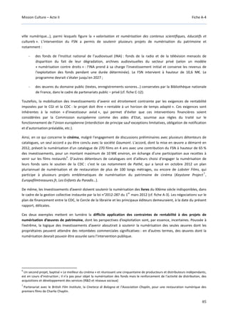 Mission Culture – Acte II Fiche A-4
85
ville numérique…), parmi lesquels figure la « valorisation et numérisation des contenus scientifiques, éducatifs et
culturels ». L’intervention du FSN a permis de soutenir plusieurs projets de numérisation du patrimoine et
notamment :
- des fonds de l’Institut national de l’audiovisuel (INA) : fonds de la radio et de la télévision menacés de
disparition du fait de leur dégradation, archives audiovisuelles du secteur privé (selon un modèle
« numérisation contre droits » : l'INA prend à sa charge l'investissement initial et conserve les revenus de
l'exploitation des fonds pendant une durée déterminée). Le FSN intervient à hauteur de 10,6 M€. Le
programme devrait s’étaler jusqu’en 2027 ;
- des œuvres du domaine public (textes, enregistrements sonores…) conservées par la Bibliothèque nationale
de France, dans le cadre de partenariats public – privé (cf. fiche C-12).
Toutefois, la mobilisation des Investissements d’avenir est étroitement contrainte par les exigences de rentabilité
imposées par le CGI et la CDC : le projet doit être « rentable à un horizon de temps adapté ». Ces exigences sont
inhérentes à la notion « d’investisseur avisé », qui permet d’éviter que ces interventions financières soient
considérées par la Commission européenne comme des aides d’Etat, soumise aux règles du traité sur le
fonctionnement de l’Union européenne (interdiction de principe sauf exceptions limitatives, obligation de notification
et d’autorisation préalable, etc.).
Ainsi, en ce qui concerne le cinéma, malgré l'engagement de discussions préliminaires avec plusieurs détenteurs de
catalogues, un seul accord a pu être conclu avec la société Gaumont. L'accord, dont la mise en œuvre a démarré en
2012, prévoit la numérisation d'un catalogue de 270 films en 4 ans avec une contribution du FSN à hauteur de 65 %
des investissements, pour un montant maximum de 10 M€ environ, en échange d’une participation aux recettes à
venir sur les films restaurés
6
. D’autres détenteurs de catalogues ont d’ailleurs choisi d’engager la numérisation de
leurs fonds sans le soutien de la CDC : c’est le cas notamment de Pathé, qui a lancé en octobre 2012 un plan
pluriannuel de numérisation et de restauration de plus de 100 longs métrages, ou encore de Lobster Films, qui
participe à plusieurs projets emblématiques de numérisation du patrimoine de cinéma (Keystone Project
7
,
Europafilmtreasures.fr, Les Enfants du Paradis…).
De même, les Investissements d’avenir doivent soutenir la numérisation des livres du XXème siècle indisponibles, dans
le cadre de la gestion collective instaurée par la loi n°2012-287 du 1
er
mars 2012 (cf. fiche A-3). Les négociations sur le
plan de financement entre la CDC, le Cercle de la librairie et les principaux éditeurs demeuraient, à la date du présent
rapport, délicates.
Ces deux exemples mettent en lumière la difficile application des contraintes de rentabilité à des projets de
numérisation d’œuvres de patrimoine, dont les perspectives d’exploitation sont, par essence, incertaines. Poussée à
l’extrême, la logique des Investissements d’avenir aboutirait à soutenir la numérisation des seules œuvres dont les
propriétaires peuvent attendre des retombées commerciales significatives : en d’autres termes, des œuvres dont la
numérisation devrait pouvoir être assurée sans l’intervention publique.
6
Un second projet, baptisé « Le meilleur du cinéma » et réunissant une cinquantaine de producteurs et distributeurs indépendants,
est en cours d’instruction ; il n’a pas pour objet la numérisation des fonds mais le renforcement de l'activité de distribution, des
acquisitions et développement des services (R&D et réseaux sociaux)
7
Partenariat avec le British Film Institute, la Cineteca di Bologna et l’Association Chaplin, pour une restauration numérique des
premiers films de Charlie Chaplin.
 