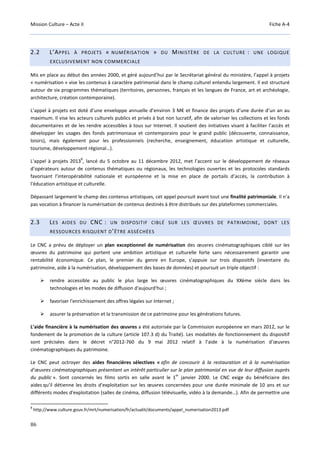 Mission Culture – Acte II Fiche A-4
86
2.2 L’APPEL À PROJETS « NUMÉRISATION » DU MINISTÈRE DE LA CULTURE : UNE LOGIQUE
EXCLUSIVEMENT NON COMMERCIALE
Mis en place au début des années 2000, et géré aujourd’hui par le Secrétariat général du ministère, l’appel à projets
« numérisation » vise les contenus à caractère patrimonial dans le champ culturel entendu largement. Il est structuré
autour de six programmes thématiques (territoires, personnes, français et les langues de France, art et archéologie,
architecture, création contemporaine).
L’appel à projets est doté d’une enveloppe annuelle d’environ 3 M€ et finance des projets d’une durée d’un an au
maximum. Il vise les acteurs culturels publics et privés à but non lucratif, afin de valoriser les collections et les fonds
documentaires et de les rendre accessibles à tous sur Internet. Il soutient des initiatives visant à faciliter l’accès et
développer les usages des fonds patrimoniaux et contemporains pour le grand public (découverte, connaissance,
loisirs), mais également pour les professionnels (recherche, enseignement, éducation artistique et culturelle,
tourisme, développement régional…).
L'appel à projets 2013
8
, lancé du 5 octobre au 11 décembre 2012, met l’accent sur le développement de réseaux
d’opérateurs autour de contenus thématiques ou régionaux, les technologies ouvertes et les protocoles standards
favorisant l’interopérabilité nationale et européenne et la mise en place de portails d’accès, la contribution à
l'éducation artistique et culturelle.
Dépassant largement le champ des contenus artistiques, cet appel poursuit avant tout une finalité patrimoniale. Il n’a
pas vocation à financer la numérisation de contenus destinés à être distribués sur des plateformes commerciales.
2.3 LES AIDES DU CNC : UN DISPOSITIF CIBLÉ SUR LES ŒUVRES DE PATRIMOINE, DONT LES
RESSOURCES RISQUENT D’ÊTRE ASSÉCHÉES
Le CNC a prévu de déployer un plan exceptionnel de numérisation des œuvres cinématographiques ciblé sur les
œuvres du patrimoine qui portent une ambition artistique et culturelle forte sans nécessairement garantir une
rentabilité économique. Ce plan, le premier du genre en Europe, s’appuie sur trois dispositifs (inventaire du
patrimoine, aide à la numérisation, développement des bases de données) et poursuit un triple objectif :
rendre accessible au public le plus large les œuvres cinématographiques du XXème siècle dans les
technologies et les modes de diffusion d'aujourd'hui ;
favoriser l'enrichissement des offres légales sur Internet ;
assurer la préservation et la transmission de ce patrimoine pour les générations futures.
L’aide financière à la numérisation des œuvres a été autorisée par la Commission européenne en mars 2012, sur le
fondement de la promotion de la culture (article 107.3 d) du Traité). Les modalités de fonctionnement du dispositif
sont précisées dans le décret n°2012-760 du 9 mai 2012 relatif à l’aide à la numérisation d’œuvres
cinématographiques du patrimoine.
Le CNC peut octroyer des aides financières sélectives « afin de concourir à la restauration et à la numérisation
d’œuvres cinématographiques présentant un intérêt particulier sur le plan patrimonial en vue de leur diffusion auprès
du public ». Sont concernés les films sortis en salle avant le 1
er
janvier 2000. Le CNC exige du bénéficiaire des
aides qu'il détienne les droits d'exploitation sur les œuvres concernées pour une durée minimale de 10 ans et sur
différents modes d'exploitation (salles de cinéma, diffusion télévisuelle, vidéo à la demande…). Afin de permettre une
8
http://www.culture.gouv.fr/mrt/numerisation/fr/actualit/documents/appel_numerisation2013.pdf
 