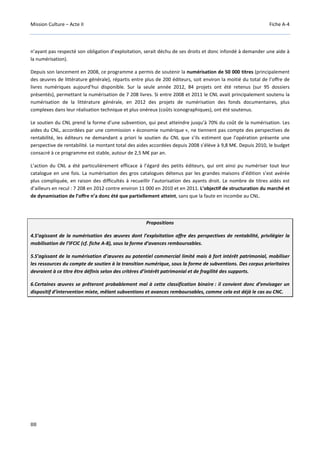 Mission Culture – Acte II Fiche A-4
88
n’ayant pas respecté son obligation d’exploitation, serait déchu de ses droits et donc infondé à demander une aide à
la numérisation).
Depuis son lancement en 2008, ce programme a permis de soutenir la numérisation de 50 000 titres (principalement
des œuvres de littérature générale), répartis entre plus de 200 éditeurs, soit environ la moitié du total de l’offre de
livres numériques aujourd’hui disponible. Sur la seule année 2012, 84 projets ont été retenus (sur 95 dossiers
présentés), permettant la numérisation de 7 208 livres. Si entre 2008 et 2011 le CNL avait principalement soutenu la
numérisation de la littérature générale, en 2012 des projets de numérisation des fonds documentaires, plus
complexes dans leur réalisation technique et plus onéreux (coûts iconographiques), ont été soutenus.
Le soutien du CNL prend la forme d’une subvention, qui peut atteindre jusqu’à 70% du coût de la numérisation. Les
aides du CNL, accordées par une commission « économie numérique », ne tiennent pas compte des perspectives de
rentabilité, les éditeurs ne demandant a priori le soutien du CNL que s’ils estiment que l’opération présente une
perspective de rentabilité. Le montant total des aides accordées depuis 2008 s’élève à 9,8 M€. Depuis 2010, le budget
consacré à ce programme est stable, autour de 2,5 M€ par an.
L’action du CNL a été particulièrement efficace à l’égard des petits éditeurs, qui ont ainsi pu numériser tout leur
catalogue en une fois. La numérisation des gros catalogues détenus par les grandes maisons d’édition s’est avérée
plus compliquée, en raison des difficultés à recueillir l’autorisation des ayants droit. Le nombre de titres aidés est
d’ailleurs en recul : 7 208 en 2012 contre environ 11 000 en 2010 et en 2011. L’objectif de structuration du marché et
de dynamisation de l’offre n’a donc été que partiellement atteint, sans que la faute en incombe au CNL.
Propositions
4.S’agissant de la numérisation des œuvres dont l’exploitation offre des perspectives de rentabilité, privilégier la
mobilisation de l’IFCIC (cf. fiche A-8), sous la forme d’avances remboursables.
5.S’agissant de la numérisation d’œuvres au potentiel commercial limité mais à fort intérêt patrimonial, mobiliser
les ressources du compte de soutien à la transition numérique, sous la forme de subventions. Des corpus prioritaires
devraient à ce titre être définis selon des critères d’intérêt patrimonial et de fragilité des supports.
6.Certaines œuvres se prêteront probablement mal à cette classification binaire : il convient donc d’envisager un
dispositif d’intervention mixte, mêlant subventions et avances remboursables, comme cela est déjà le cas au CNC.
 