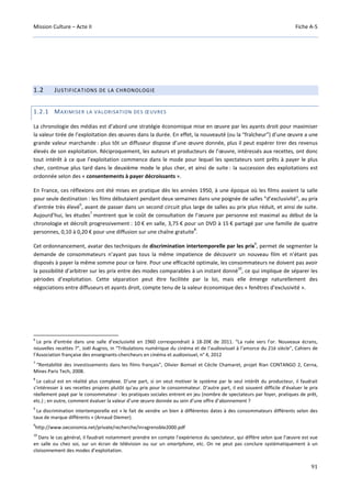 Mission Culture – Acte II Fiche A-5
91
1.2 JUSTIFICATIONS DE LA CHRONOLOGIE
1.2.1 MAXIMISER LA VALORISATION DES ŒUVRES
La chronologie des médias est d’abord une stratégie économique mise en œuvre par les ayants droit pour maximiser
la valeur tirée de l’exploitation des œuvres dans la durée. En effet, la nouveauté (ou la “fraîcheur”) d’une œuvre a une
grande valeur marchande : plus tôt un diffuseur dispose d’une œuvre donnée, plus il peut espérer tirer des revenus
élevés de son exploitation. Réciproquement, les auteurs et producteurs de l’œuvre, intéressés aux recettes, ont donc
tout intérêt à ce que l’exploitation commence dans le mode pour lequel les spectateurs sont prêts à payer le plus
cher, continue plus tard dans le deuxième mode le plus cher, et ainsi de suite : la succession des exploitations est
ordonnée selon des « consentements à payer décroissants ».
En France, ces réflexions ont été mises en pratique dès les années 1950, à une époque où les films avaient la salle
pour seule destination : les films débutaient pendant deux semaines dans une poignée de salles “d’exclusivité”, au prix
d’entrée très élevé
6
, avant de passer dans un second circuit plus large de salles au prix plus réduit, et ainsi de suite.
Aujourd’hui, les études
7
montrent que le coût de consultation de l’œuvre par personne est maximal au début de la
chronologie et décroît progressivement : 10 € en salle, 3,75 € pour un DVD à 15 € partagé par une famille de quatre
personnes, 0,10 à 0,20 € pour une diffusion sur une chaîne gratuite
8
.
Cet ordonnancement, avatar des techniques de discrimination intertemporelle par les prix
9
, permet de segmenter la
demande de consommateurs n’ayant pas tous la même impatience de découvrir un nouveau film et n’étant pas
disposés à payer la même somme pour ce faire. Pour une efficacité optimale, les consommateurs ne doivent pas avoir
la possibilité d’arbitrer sur les prix entre des modes comparables à un instant donné
10
, ce qui implique de séparer les
périodes d’exploitation. Cette séparation peut être facilitée par la loi, mais elle émerge naturellement des
négociations entre diffuseurs et ayants droit, compte tenu de la valeur économique des « fenêtres d’exclusivité ».
6
Le prix d'entrée dans une salle d’exclusivité en 1960 correspondrait à 18-20€ de 2011. “La ruée vers l’or. Nouveaux écrans,
nouvelles recettes ?”, Joël Augros, in “Tribulations numérique du cinéma et de l’audiovisuel à l’amorce du 21è siècle”, Cahiers de
l’Association française des enseignants-chercheurs en cinéma et audiovisuel, n° 4, 2012
7
“Rentabilité des investissements dans les films français”, Olivier Bomsel et Cécile Chamaret, projet Rian CONTANGO 2, Cerna,
Mines Paris Tech, 2008.
8
Le calcul est en réalité plus complexe. D’une part, si on veut motiver le système par le seul intérêt du producteur, il faudrait
s’intéresser à ses recettes propres plutôt qu’au prix pour le consommateur. D’autre part, il est souvent difficile d’évaluer le prix
réellement payé par le consommateur : les pratiques sociales entrent en jeu (nombre de spectateurs par foyer, pratiques de prêt,
etc.) ; en outre, comment évaluer la valeur d’une œuvre donnée au sein d’une offre d’abonnement ?
9
La discrimination intertemporelle est « le fait de vendre un bien à différentes dates à des consommateurs différents selon des
taux de marque différents » (Arnaud Diemer).
9
http://www.oeconomia.net/private/recherche/inragrenoble2000.pdf
10
Dans le cas général, il faudrait notamment prendre en compte l’expérience du spectateur, qui diffère selon que l’œuvre est vue
en salle ou chez soi, sur un écran de télévision ou sur un smartphone, etc. On ne peut pas conclure systématiquement à un
cloisonnement des modes d’exploitation.
 
