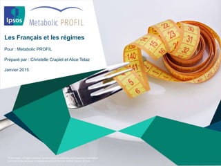 © 2014 Ipsos. All rights reserved. Contains Ipsos' Confidential and Proprietary information
and may not be disclosed or reproduced without the prior written consent of Ipsos.
Les Français et les régimes
Pour : Metabolic PROFIL
Préparé par : Christelle Craplet et Alice Tetaz
Janvier 2015
 