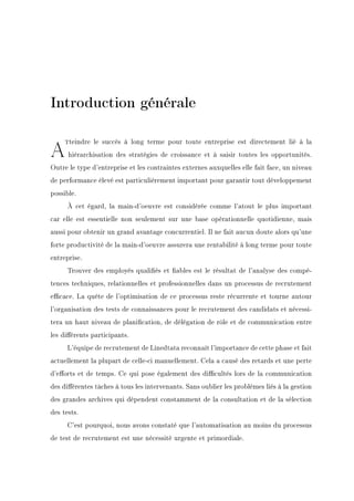 Introduction générale
AJteindre le succès à long terme pour toute entreprise est directement lié à la
hiérarchisation des stratégies de croissance et à saisir toutes les opportunités.
Outre le type d'entreprise et les contraintes externes auxquelles elle fait face, un niveau
de performance élevé est particulièrement important pour garantir tout développement
possible.
À cet égard, la main-d'oeuvre est considérée comme l'atout le plus important
car elle est essentielle non seulement sur une base opérationnelle quotidienne, mais
aussi pour obtenir un grand avantage concurrentiel. Il ne fait aucun doute alors qu'une
forte productivité de la main-d'oeuvre assurera une rentabilité à long terme pour toute
entreprise.
Trouver des employés qualiés et ables est le résultat de l'analyse des compé-
tences techniques, relationnelles et professionnelles dans un processus de recrutement
ecace. La quête de l'optimisation de ce processus reste récurrente et tourne autour
l'organisation des tests de connaissances pour le recrutement des candidats et nécessi-
tera un haut niveau de planication, de délégation de rôle et de communication entre
les diérents participants.
L'équipe de recrutement de Linedtata reconnaît l'importance de cette phase et fait
actuellement la plupart de celle-ci manuellement. Cela a causé des retards et une perte
d'eorts et de temps. Ce qui pose également des dicultés lors de la communication
des diérentes tâches à tous les intervenants. Sans oublier les problèmes liés à la gestion
des grandes archives qui dépendent constamment de la consultation et de la sélection
des tests.
C'est pourquoi, nous avons constaté que l'automatisation au moins du processus
de test de recrutement est une nécessité urgente et primordiale.
 