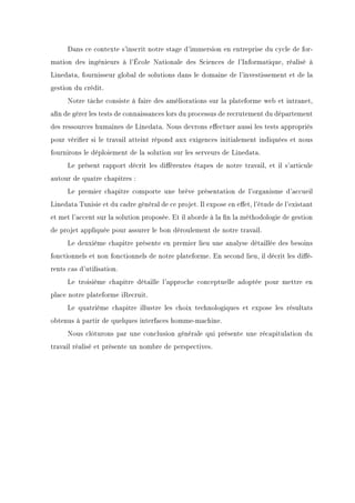 Dans ce contexte s'inscrit notre stage d'immersion en entreprise du cycle de for-
mation des ingénieurs à l'École Nationale des Sciences de l'Informatique, réalisé à
Linedata, fournisseur global de solutions dans le domaine de l'investissement et de la
gestion du crédit.
Notre tâche consiste à faire des améliorations sur la plateforme web et intranet,
an de gérer les tests de connaissances lors du processus de recrutement du département
des ressources humaines de Linedata. Nous devrons eectuer aussi les tests appropriés
pour vérier si le travail atteint répond aux exigences initialement indiquées et nous
fournirons le déploiement de la solution sur les serveurs de Linedata.
Le présent rapport décrit les diérentes étapes de notre travail, et il s'articule
autour de quatre chapitres :
Le premier chapitre comporte une brève présentation de l'organisme d'accueil
Linedata Tunisie et du cadre général de ce projet. Il expose en eet, l'étude de l'existant
et met l'accent sur la solution proposée. Et il aborde à la n la méthodologie de gestion
de projet appliquée pour assurer le bon déroulement de notre travail.
Le deuxième chapitre présente en premier lieu une analyse détaillée des besoins
fonctionnels et non fonctionnels de notre plateforme. En second lieu, il décrit les dié-
rents cas d'utilisation.
Le troisième chapitre détaille l'approche conceptuelle adoptée pour mettre en
place notre plateforme iRecruit.
Le quatrième chapitre illustre les choix technologiques et expose les résultats
obtenus à partir de quelques interfaces homme-machine.
Nous clôturons par une conclusion générale qui présente une récapitulation du
travail réalisé et présente un nombre de perspectives.
 