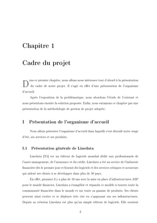 Chapitre 1
Cadre du projet
D=ns ce premier chapitre, nous allons nous intéresser tout d'abord à la présentation
du cadre de notre projet. Il s'agit en eet d'une présentation de l'organisme
d'accueil.
Après l'exposition de la problématique, nous abordons l'étude de l'existant et
nous présentons ensuite la solution proposée. Enn, nous entamons ce chapitre par une
présentation de la méthodologie de gestion de projet adoptée.
I Présentation de l'organisme d'accueil
Nous allons présenter l'organisme d'accueil dans laquelle s'est déroulé notre stage
d'été, ses services et ses produits.
I.1 Présentation générale de Linedata
Linedata [N1] est un éditeur de logiciels mondial dédié aux professionnels de
l'asset management, de l'assurance et du crédit. Linedata a été au service de l'industrie
nancière dès le premier jour et fournit des logiciels et des services critiques et novateurs
qui aident ses clients à se développer dans plus de 50 pays.
En eet, pionnier il y a plus de 10 ans avec la mise en place d'infrastructures ASP
pour le monde nancier, Linedata a évangélisé et répandu ce modèle à travers toute la
communauté nancière dans le monde et sur toute sa gamme de produits. Ses clients
peuvent ainsi croitre et se déployer très vite en s'appuyant sur ses infrastructures.
Depuis sa création Linedata est plus qu'un simple éditeur de logiciels. Elle soutient
3
 