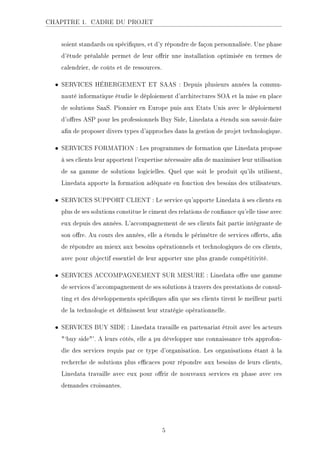 CHAPITRE 1. CADRE DU PROJET
soient standards ou spéciques, et d'y répondre de façon personnalisée. Une phase
d'étude préalable permet de leur orir une installation optimisée en termes de
calendrier, de coûts et de ressources.
• SERVICES HÉBERGEMENT ET SAAS : Depuis plusieurs années la commu-
nauté informatique étudie le déploiement d'architectures SOA et la mise en place
de solutions SaaS. Pionnier en Europe puis aux Etats Unis avec le déploiement
d'ores ASP pour les professionnels Buy Side, Linedata a étendu son savoir-faire
an de proposer divers types d'approches dans la gestion de projet technologique.
• SERVICES FORMATION : Les programmes de formation que Linedata propose
à ses clients leur apportent l'expertise nécessaire an de maximiser leur utilisation
de sa gamme de solutions logicielles. Quel que soit le produit qu'ils utilisent,
Linedata apporte la formation adéquate en fonction des besoins des utilisateurs.
• SERVICES SUPPORT CLIENT : Le service qu'apporte Linedata à ses clients en
plus de ses solutions constitue le ciment des relations de conance qu'elle tisse avec
eux depuis des années. L'accompagnement de ses clients fait partie intégrante de
son ore. Au cours des années, elle a étendu le périmètre de services oerts, an
de répondre au mieux aux besoins opérationnels et technologiques de ces clients,
avec pour objectif essentiel de leur apporter une plus grande compétitivité.
• SERVICES ACCOMPAGNEMENT SUR MESURE : Linedata ore une gamme
de services d'accompagnement de ses solutions à travers des prestations de consul-
ting et des développements spéciques an que ses clients tirent le meilleur parti
de la technologie et dénissent leur stratégie opérationnelle.
• SERVICES BUY SIDE : Linedata travaille en partenariat étroit avec les acteurs
`buy side'. A leurs côtés, elle a pu développer une connaissance très approfon-
die des services requis par ce type d'organisation. Les organisations étant à la
recherche de solutions plus ecaces pour répondre aux besoins de leurs clients,
Linedata travaille avec eux pour orir de nouveaux services en phase avec ces
demandes croissantes.
5
 