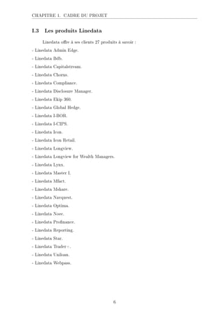 CHAPITRE 1. CADRE DU PROJET
I.3 Les produits Linedata
Linedata ore à ses clients 27 produits à savoir :
- Linedata Admin Edge.
- Linedata Bdb.
- Linedata Capitalstream.
- Linedata Chorus.
- Linedata Compliance.
- Linedata Disclosure Manager.
- Linedata Ekip 360.
- Linedata Global Hedge.
- Linedata I-BOR.
- Linedata I-CIPS.
- Linedata Icon.
- Linedata Icon Retail.
- Linedata Longview.
- Linedata Longview for Wealth Managers.
- Linedata Lynx.
- Linedata Master I.
- Linedata Mfact.
- Linedata Mshare.
- Linedata Navquest.
- Linedata Optima.
- Linedata Noee.
- Linedata Pronance.
- Linedata Reporting.
- Linedata Star.
- Linedata Trader+.
- Linedata Uniloan.
- Linedata Webpass.
6
 
