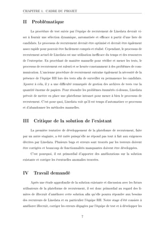 CHAPITRE 1. CADRE DU PROJET
II Problématique
La procédure de test suivie par l'équipe de recrutement de Linedata devrait vi-
ser à fournir une sélection dynamique, automatisée et ecace à partir d'une liste de
candidats. Le processus de recrutement devrait être optimisé et devrait être également
assez rapide pour pouvoir être facilement compris et réalisé. Cependant, le processus de
recrutement actuel de Linedata est une utilisation inecace du temps et des ressources
de l'entreprise. En procédant de manière manuelle pour vérier et mener les tests, le
processus de recrutement est ralenti et se heurte constamment à des problèmes de com-
munication. L'ancienne procédure de recrutement entraîne également la nécessité de la
présence de l'équipe RH lors des tests an de surveiller en permanence les candidats.
Ajouter à cela, il y a une diculté remarquée de gestion des archives de tests vue la
quantité énorme de papiers. Pour résoudre les problèmes énumérés ci-dessus, Linedata
prévoit de mettre en place une plateforme intranet pour mener à bien le processus de
recrutement. C'est pour quoi, Linedata voit qu'il est temps d'automatiser ce processus
et d'abandonner les méthodes manuelles.
III Critique de la solution de l'existant
La première tentative de développement de la platefomre de recrutement, faite
par un autre stagiaire, a été ratée puisqu'elle ne répond pas tout à fait aux exigences
décrites par Linedata. Plusieurs bugs et erreurs sont trouvés par les testeurs doivent
être corrigées et beaucoup de fonctionnalités manquantes doivent être développées.
C'est pourquoi, il est primordial d'apporter des améliorations sur la solution
existante et corriger les éventuelles anomalies trouvées.
IV Travail demandé
Après une étude approfondie de la solution existante et discussion avec les futurs
utilisateurs de la plateforme de recrutement, il est donc primordial au regard des li-
mites de iRecruit d'améliorer cette solution an qu'elle pourra répondre aux besoins
des recruteurs de Linedata et en particulier l'équipe RH. Notre stage d'été consiste à
améliorer iRecruit, corriger les erreurs dégagées par l'équipe de test et à développer les
7
 